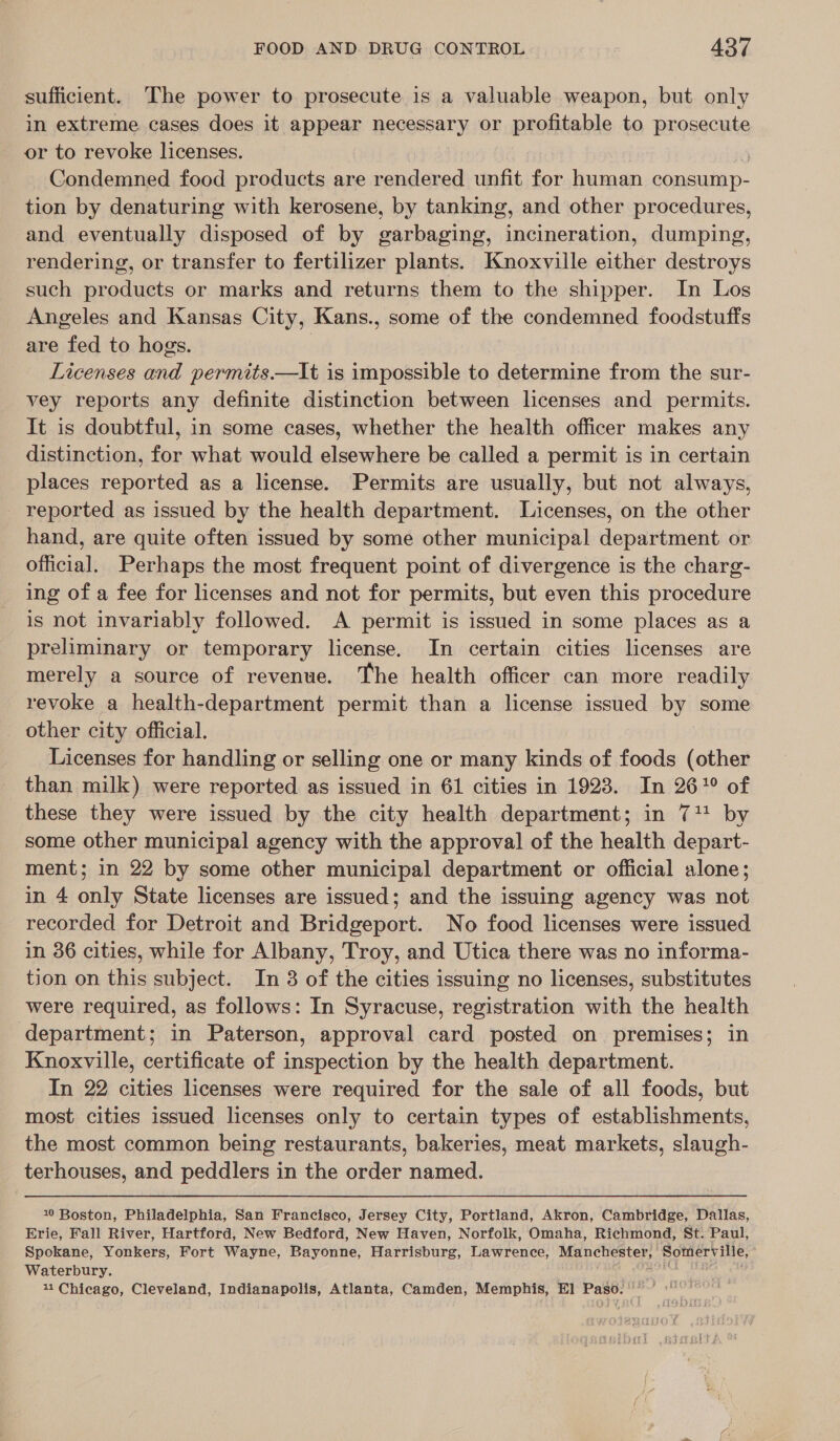 sufficient. The power to prosecute is a valuable weapon, but only in extreme cases does it appear necessary or profitable to prosecute or to revoke licenses. | Condemned food products are rendered unfit for human consump- tion by denaturing with kerosene, by tanking, and other procedures, and eventually disposed of by garbaging, incineration, dumping, rendering, or transfer to fertilizer plants. Knoxville either destroys such products or marks and returns them to the shipper. In Los Angeles and Kansas City, Kans., some of the condemned foodstuffs are fed to hogs. | Licenses and permits.—It is impossible to determine from the sur- vey reports any definite distinction between licenses and permits. It is doubtful, in some cases, whether the health officer makes any distinction, for what would elsewhere be called a permit is in certain places reported as a license. Permits are usually, but not always, _ reported as issued by the health department. Licenses, on the other hand, are quite often issued by some other municipal department or official. Perhaps the most frequent point of divergence is the charg- ing of a fee for licenses and not for permits, but even this procedure is not invariably followed. A permit is issued in some places as a preliminary or temporary license. In certain cities licenses are merely a source of revenue. The health officer can more readily revoke a health-department permit than a license issued by! some _ other city official. Licenses for handling or selling one or many kinds of foods (other than milk) were reported as issued in 61 cities in 1923. In 26? of these they were issued by the city health department; in 71! by some other municipal agency with the approval of the health depart- ment; in 22 by some other municipal department or official alone; in 4 only State licenses are issued; and the issuing agency was not recorded for Detroit and Bridgeport. No food licenses were issued in 36 cities, while for Albany, Troy, and Utica there was no informa- tion on this subject. In 8 of the cities issuing no licenses, substitutes were required, as follows: In Syracuse, registration with the health department; in Paterson, approval card posted on premises; in Knoxville, certificate of inspection by the health department. In 22 cities licenses were required for the sale of all foods, but most cities issued licenses only to certain types of establishments, the most common being restaurants, bakeries, meat markets, slaugh- terhouses, and peddlers in the order named. 10 Boston, Philadelphia, San Francisco, Jersey City, Portland, Akron, Cambridge, Dallas, Erie, Fall River, Hartford, New Bedford, New Haven, Norfolk, Omaha, Richmond, St. Paul, Spokane, Yonkers, Fort Wayne, Bayonne, Harrisburg, Lawrence, Manchester, Somerville, Waterbury. 11 Chicago, Cleveland, Indianapolis, Atlanta, Camden, Memphis, El] Paso.’ ©
