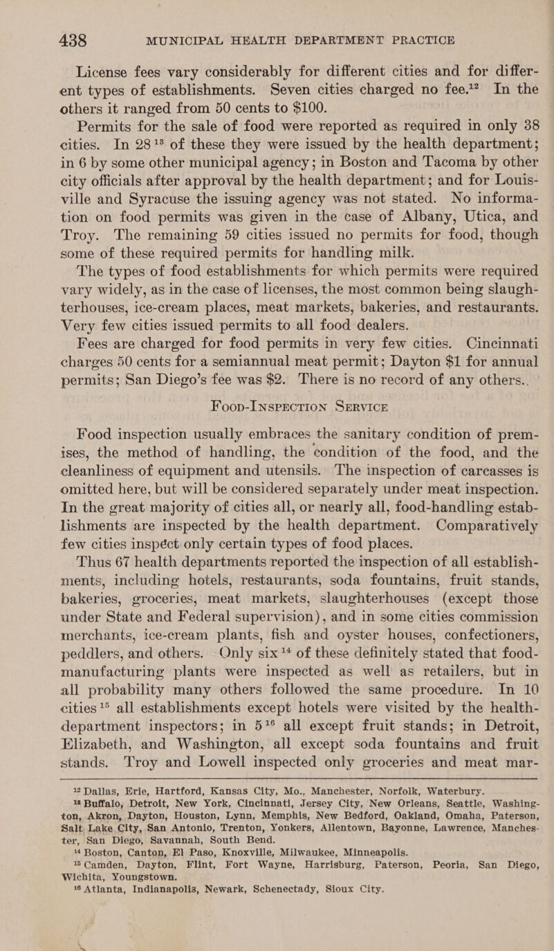 License fees vary considerably for different cities and for differ- ent types of establishments. Seven cities charged no fee.** In the others it ranged from 50 cents to $100. Permits for the sale of food were reported as required in only 38 cities. In 28% of these they were issued by the health department; in 6 by some other municipal agency; in Boston and Tacoma by other city officials after approval by the health department; and for Louis- ville and Syracuse the issuing agency was not stated. No informa- tion on food permits was given in the case of Albany, Utica, and Troy. The remaining 59 cities issued no permits for food, though some of these required permits for handling milk. The types of food establishments for which permits were required vary widely, as in the case of licenses, the most common being slaugh- terhouses, ice-cream places, meat markets, bakeries, and restaurants. Very few cities issued permits to all food dealers. Fees are charged for food permits in very few cities. Cincinnati charges 50 cents for a semiannual meat permit; Dayton $1 for annual permits; San Diego’s fee was $2. There is no record of any others.. Foop-INSPECTION SERVICE Food inspection usually embraces the sanitary condition of prem- ises, the method of handling, the condition of the food, and the cleanliness of equipment and utensils. The inspection of carcasses is omitted here, but will be considered separately under meat inspection. In the great majority of cities all, or nearly all, food-handling estab- lishments are inspected by the health department. Comparatively few cities inspéct only certain types of food places. Thus 67 health departments reported the inspection of all establish- ments, including hotels, restaurants, soda fountains, fruit stands, bakeries, groceries, meat markets, slaughterhouses (except those under State and Federal supervision), and in some cities commission merchants, ice-cream plants, fish and oyster houses, confectioners, peddlers, and others. Only six ** of these definitely stated that food- manufacturing plants were inspected as well as retailers, but in all probability many others followed the same procedure. In 10 cities ° all establishments except hotels were visited by the health- department inspectors; in 57° all except fruit stands; in Detroit, Elizabeth, and Washington, all except soda fountains and fruit stands. Troy and Lowell inspected only groceries and meat mar- 122 Dallas, Erie, Hartford, Kansas City, Mo., Manchester, Norfolk, Waterbury. 18 Buffalo, Detroit, New York, Cincinnati, Jersey City, New Orleans, Seattle, Washing- ton, Akron, Dayton, Houston, Lynn, Memphis, New Bedford, Oakland, Omaha, Paterson, Salt. Lake City, San Antonio, Trenton, Yonkers, Allentown, Bayonne, Lawrence, Manches- ter, San Diego, Savannah, South Bend. 4 Boston, Canton, El Paso, Knoxville, Milwaukee, Minneapolis. 15 Camden, Dayton, Flint, Fort Wayne, Harrisburg, Paterson, Peoria, San Diego, Wichita, Youngstown.