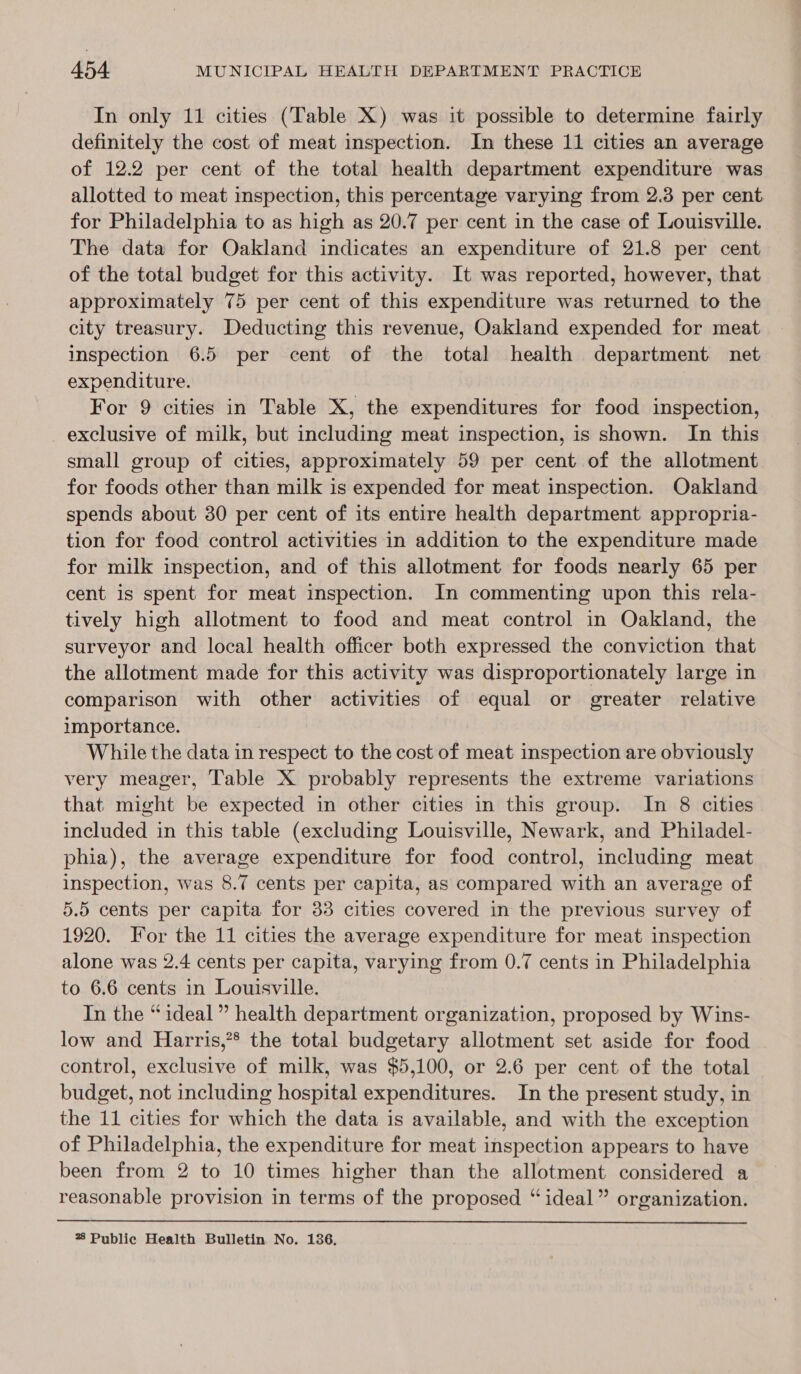 In only 11 cities (Table X) was it possible to determine fairly definitely the cost of meat inspection. In these 11 cities an average of 12.2 per cent of the total health department expenditure was allotted to meat inspection, this percentage varying from 2.3 per cent for Philadelphia to as high as 20.7 per cent in the case of Louisville. The data for Oakland indicates an expenditure of 21.8 per cent of the total budget for this activity. It was reported, however, that approximately 75 per cent of this expenditure was returned to the city treasury. Deducting this revenue, Oakland expended for meat inspection 6.5 per cent of the total health department net expenditure. For 9 cities in Table X, the expenditures for food inspection, exclusive of milk, but including meat inspection, is shown. In this small group of cities, approximately 59 per cent of the allotment for foods other than milk is expended for meat inspection. Oakland spends about 30 per cent of its entire health department appropria- tion for food control activities in addition to the expenditure made for milk inspection, and of this allotment for foods nearly 65 per cent is spent for meat inspection. In commenting upon this rela- tively high allotment to food and meat control in Oakland, the surveyor and local health officer both expressed the conviction that the allotment made for this activity was disproportionately large in comparison with other activities of equal or greater relative importance. While the data in respect to the cost of meat inspection are obviously very meager, Table X probably represents the extreme variations that. might be expected in other cities in this group. In 8 cities included in this table (excluding Louisville, Newark, and Philadel- phia), the average expenditure for food control, including meat inspection, was 8.7 cents per capita, as compared with an average of 5.5 cents per capita for 33 cities covered in the previous survey of 1920. For the 11 cities the average expenditure for meat inspection alone was 2.4 cents per capita, varying from 0.7 cents in Philadelphia to 6.6 cents in Louisville. In the “ideal” health department organization, proposed by Wins- low and Harris,”* the total budgetary allotment set aside for food control, exclusive of milk, was $5,100, or 2.6 per cent of the total budget, not including hospital expenditures. In the present study, in the 11 cities for which the data is available, and with the exception of Philadelphia, the expenditure for meat inspection appears to have been from 2 to 10 times higher than the allotment considered a reasonable provision in terms of the proposed “ideal” organization. % Public Health Bulletin No. 136,