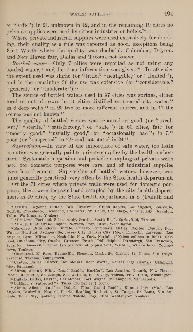 or “safe ”) in 21, unknown in 12, and in the remaining 19 cities no private supplies were used by either industries or hotels.™ Where private industrial supplies were used extensively for drink- ing, their quality as a rule was reported as good, exceptions being Fort Worth where the quality was doubtful, Columbus, Dayton, and New Haven fair, Dallas and Tacoma not known. Bottled water—Only 7 cities were reported as not using any bottled water,” and for 7 no information was given.”* In 50 cities the extent used was slight. (or “little,” “negligible,” or “ limited’), and in the remaining 36 the use was extensive (or “ considerable,” “general,” or “moderate ’’).7 The source of bottled waters used in 37 cities was springs, either local or out of town, in 11 cities distilled or treated city water,’* in 8 deep wells,”® in 20 two or more different sources, and in 17 the source was not known.*®° The quality of bottled waters was reported as good (or “ excel- jent,” “sterile,” “satisfactory,” or “safe”) in 60 cities, fair (or “mostly good,” “usually good,” or “occasionally bad”) in 7,54 poor (or “suspected” in 2,°? and not stated in 24.%? Supervision.—iIn view of the importance of safe water, too little attention was generally paid to private supplies by the health author- ities. Systematic inspection and periodic sampling of private wells used for domestic purposes were rare, and of industrial supplies even less frequent. Supervision of bottled waters, however, was quite generally practiced, very often by the State health department. Of the 71 cities where private wells were used for domestic pur- poses, these were inspected and sampled by the city health depart- ment in 49 cities, by the State health department in 2 (Duluth and  7 Atlanta, Bayonne, Buffalo, Brie, Evansville, Grand Rapids, Los Angeles, Louisville, Norfolk, Providence, Richmond, Rochester, St. Louis, San Diego, Schenectady, Scranton, Tulsa, Washington, Yonkers. % Allentown, Portland, Schenectady, Seattle, South Bend, Springfield, Trenton. %6 Albany, Flint, Grand Rapids, Newark, Troy, Utica, Washington. 7 Bayonne, Birmingham, Buffalo, Chicago, Cincinnati, Dallas, Dayton, Denver, Fort Wayne, Hartford, Jacksonville, Jersey City, Kansas City (Mo.), Knoxville, Lawrence, Los Angeles, Lynn, Milwaukee, Nashville, New York, Norfolk (500,000 gallons in 1924), Oak- land, Oklahoma City, Omaha, Paterson, Peoria, Philadelphia, Pittsburgh, San Francisco, Scranton, Somerville, Tulsa (75 per cent of population), Wichita, Wilkes-Barre, Youngs- town, Yonkers. 78 Cincinnati, El Paso, Evansville, Houston, Nashville, Omaha, St. Louis, San Diego, Syracuse, Tacoma, Youngstown. 7? Canton, Dallas, Denver, Des Moines, Fort Worth, Kansas City (Kans.), Oklahoma City, Savannah. 80 Akron, Albany, Flint, Grand Rapids, Hartford, Los Angeles, Newark, New Haven, Peoria, Rochester, St. Joseph, San Antonio, Sioux City, Toledo, Troy, Utica, Washington. &amp; Buffalo, Dallas, Dayton, Des Moines, Hort Wayue, Indianapolis, Minneapolis. 8 Oakland (‘‘ suspected ”), Tulsa (10 per cent poor). 8 Akron, Albany, Camden, Duluth, Flint, Grand Rapids, Kansas City (Mo.), Los Angeles, Louisville, Newark, Peoria, Reading, Rochester, St. Joseph, St. Louis, San An- tonio, Sioux City, Spokane, Tacoma, Toledo, Troy, Utica, Washington, Yonkers.