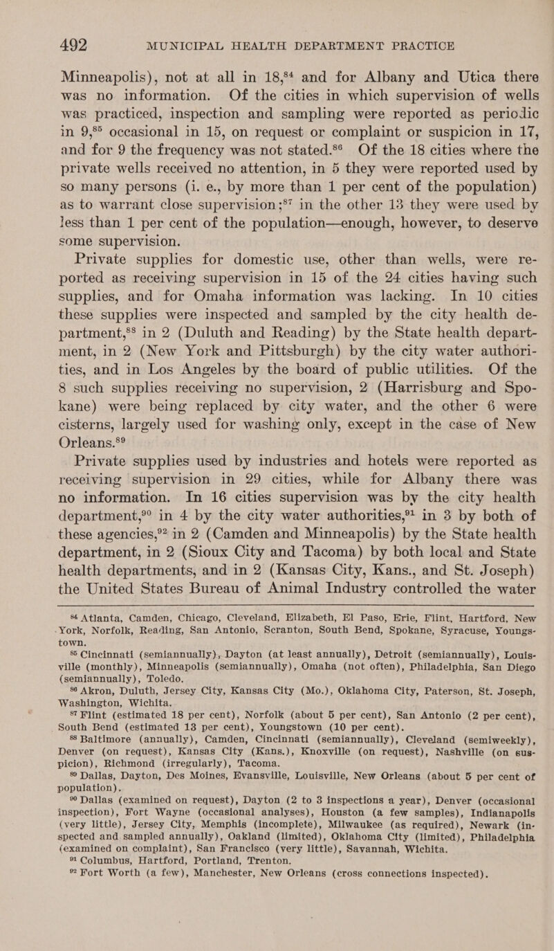 Minneapolis), not at all in 18,84 and for Albany and Utica there was no information. Of the cities in which supervision of wells was practiced, inspection and sampling were reported as periodic in 9,°° occasional in 15, on request or complaint or suspicion in 17, and for 9 the frequency was not stated.8° Of the 18 cities where the private wells received no attention, in 5 they were reported used by so many persons (i. e., by more than 1 per cent of the population) as to warrant close supervision ;* in the other 13 they were used by less than 1 per cent of the population—enough, however, to deserve some supervision. Private supplies for domestic use, other than wells, were re- ported as receiving supervision in 15 of the 24 cities having such supphes, and for Omaha information was lacking. In 10 cities these supplies were inspected and sampled by the city health de- partment,®* in 2 (Duluth and Reading) by the State health depart- ment, in 2 (New York and Pittsburgh) by the city water authori- ties, and in Los Angeles by the board of public utilities. Of the 8 such supplies receiving no supervision, 2 (Harrisburg and Spo- kane) were being replaced by city water, and the other 6 were cisterns, largely used for washing only, except in the case of New Orleans.*? Private supplies used by industries and hotels were reported as receiving supervision in 29 cities, while for Albany there was no information. In 16 cities supervision was by the city health department,®° in 4 by the city water authorities, in 3 by both of these agencies,®? in 2 (Camden and Minneapolis) by the State health department, in 2 (Sioux City and Tacoma) by both local and State health departments, and in 2 (Kansas City, Kans., and St. Joseph) the United States Bureau of Animal Industry controlled the water  &amp; Atlanta, Camden, Chicago, Cleveland, Elizabeth, El Paso, Erie, Flint, Hartford, New -York, Norfolk, Reading, San Antonio, Scranton, South Bend, Spokane, Syracuse, Youngs- town. 8 Cincinnati (semiannually), Dayton (at least annually), Detroit (semiannually), Louis- ville (monthly), Minneapolis (semiannually), Omaha (not often), Philadelphia, San Diego (semiannually), Toledo. 86 Akron, Duluth, Jersey City, Kansas City (Mo.), Oklahoma City, Paterson, St. Joseph, Washington, Wichita. 8? Flint (estimated 18 per cent), Norfolk (about 5 per cent), San Antonio (2 per cent), South Bend (estimated 13 per cent), Youngstown (10 per cent). 88 Baltimore (annually), Camden, Cincinnati (semiannually), Cleveland (semiweekly), Denver (on request), Kansas City (Kans.), Knoxville (on request), Nashville (on gsus- picion), Richmond (irregularly), Tacoma. 89 Dallas, Dayton, Des Moines, Evansville, Louisville, New Orleans (about 5 per cent of population). % Dallas (examined on request), Dayton (2 to 3 inspections a year), Denver (occasional inspection), Fort Wayne (occasional analyses), Houston (a few samples), Indianapolis (very little), Jersey City, Memphis (incomplete), Milwaukee (as required), Newark (in- spected and sampled annually), Oakland (limited), Oklahoma City (limited), Philadelphia (examined on complaint), San Francisco (very little), Savannah, Wichita. *1 Columbus, Hartford, Portland, Trenton. ™ Fort Worth (a few), Manchester, New Orleans (cross connections inspected).