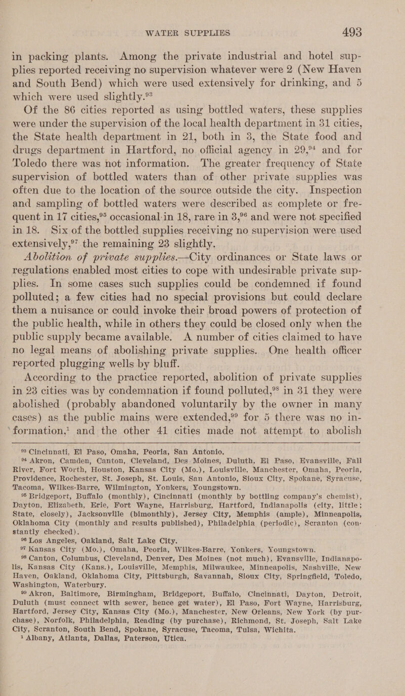 in packing plants. Among the private industrial and hotel sup- plies reported receiving no supervision whatever were 2 (New Haven and South Bend) which were used extensively for drinking, and 5 which were used slightly.” Of the 86 cities reported as using bottled waters, these supplies were under the supervision of the local health department in 31 cities, the State health department in 21, both in 3, the State food and drugs department in Hartford, no official agency in 29,°* and for Toledo there was not information. The greater frequency of State supervision of bottled waters than of other private supplies was often due to the location of the source outside the city. Inspection and sampling of bottled waters were described as complete or fre- quent in 17 cities,®&gt; occasional-in 18, rare in 8,°° and were not specified in 18. Six of the bottled supplies receiving no supervision were used extensively,®’ the remaining 23 slightly. Abolition of private supplies——City ordinances or State laws or regulations enabled most cities to cope with undesirable private sup- plies. In some cases such supplies could be condemned if found polluted; a few cities had no special provisions but could declare them a nuisance or could invoke their broad powers of protection of the public health, while in others they could be closed only when the public supply became available. A number of cities claimed to have no legal means of abolishing private supplies. One health officer reported plugging wells by bluff. According to the practice reported, abolition of private supplies in 23 cities was by condemnation if found polluted,®® in 31 they were abolished (probably abandoned voluntarily by the owner in many cases) as the public mains were extended,” for 5 there was no in- ‘formation,’ and the other 41 cities made not attempt to abolish % Cincinnati, El Paso, Omaha, Peoria, San Antonio. ®4 Akron, Camden, Canton, Cleveland, Des Moines, Duluth, El Paso, Hvansville, Fall River, Fort Worth, Houston, Kansas City (Mo.), Louisville, Manchester, Omaha, Peoria, Providence, Rochester, St. Joseph, St. Louis, San Antonio, Sioux City, Spokane, Syracuse, Tacoma, Wilkes-Barre, Wilmington, Yonkers, Youngstown. % Bridgeport, Buffalo (monthly), Cincinnati (monthly by bottling company’s chemist), Dayton, Hlizabeth, Erie, Fort Wayne, Harrisburg, Hartford, Indianapolis (city, little; State, closely), Jacksonville (bimonthly), Jersey City, Memphis (ample), Minneapolis, Oklahoma City (monthly and results published), Philadelphia (periodic), Scranton (con: stantly checked). Los Angeles, Oakiand, Salt Lake City. Kansas City (Mo.), Omaha, Peoria, Wilkes-Barre, Yonkers, Youngstown. * Canton, Columbus, Cleveland, Denver, Des Moines (not much), Evansville, Indianapo- lis, Kansas City (Kans.), Louisville, Memphis, Milwaukee, Minneapolis, Nashville, New Haven, Oakland, Oklahoma City, Pittsburgh, Savannah, Sioux City, Springfield, Toledo, Washington, Waterbury. * Akron, Baltimore, Birmingham, Bridgeport, Buffalo, Cincinnati, Dayton, Detroit, Duluth (must connect with sewer, hence get water), Hl Paso, Fort Wayne, Harrisburg, Hartford, Jersey City, Kansas City (Mo.), Manchester, New Orleans, New York (by pur- chase), Norfolk, Philadelphia, Reading (by purchase), Richmond, St. Joseph, Salt Lake City, Scranton, South Bend, Spokane, Syracuse, Tacoma, Tulsa, Wichita. 1 Albany, Atlanta, Dallas, Paterson, Utica.