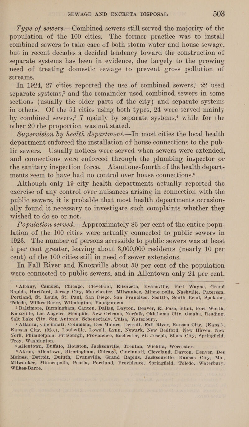 Type of sewers.—Combined sewers still served the majority of the population of the 100 cities. The former practice was to install combined sewers to take care of both storm water and house sewage, but in recent decades a decided tendency toward the construction of separate systems has been in evidence, due largely to the growing need of treating domestic sewage to prevent gross pollution of streams. In 1924, 27 cities reported the use of combined sewers,' 22 used separate systems,” and the remainder used combined. sewers in some sections (usually the older parts of the city) and separate systems in others. Of the 51 cities using both types, 24 were served mainly by combined sewers,? 7 mainly by separate systems,‘ while for the other 20 the proportion was not stated. Supervision by health department.—In most cities the local health department enforced the installation of house connections to the pub- lic sewers. Usually notices were served when sewers were extended, and connections were enforced through the plumbing inspector or the sanitary inspection force. About one-fourth of the health depart- ments seem to have had no control over house connections.® Although only 19 city health departments actually reported the exercise of any control over nuisances arising in connection with the public sewers, it is probable that most health departments occasion- ally found it necessary to investigate such complaints whether they wished to do so or not. Population served.—Approximately 86 per cent of the entire popu- lation of the 100 cities were actually connected to public sewers in 1923. The number of persons accessible to public sewers was at least 5 per cent greater, leaving about 3,000,000 residents (nearly 10 per cent) of the 100 cities still in need of sewer extensions. In Fall River and Knoxville about 50 per cent of the population were connected to public sewers, and in Allentown only 24 per cent. 1 Albany, Camden, Chicago, Cleveland, Elizabeth, Evansville, Fort Wayne, Grand Rapids, Hartford, Jersey City, Manchester, Milwaukee, Minneapolis, Nashville, Paterson, Portland, St. Louis, St. Paul, San Diego, San Francisco, Seattle, South Bend, Spokane, Toledo, Wilkes-Barre, Wilmington, Youngstown. 2 Baltimore, Birmingham, Canton, Dallas, Dayton, Denver, El Paso, Flint, Fort Worth, Knoxville, Los Angeles, Memphis, New Orleans, Norfolk, Oklahoma City, Omaha, Reading, Salt Lake City, San Antonio, Schenectady, Tulsa, Waterbury. 3 Atlanta, Cincinnati, Columbus, Des Moines, Detroit, Fall River, Kansas City, (Kans.), Kansas City, (Mo.), Louisville, Lowell, Lynn, Newark, New Bedford, New Haven, New York, Philadelphia, Pittsburgh, Providence, Rochester, St. Joseph, Sioux City, Springfield, Troy, Washington. * Allentown, Buffalo, Houston, Jacksonville, Trenton, Wichita, Worcester. 5 Akron, Allentown, Birmingham, Chicago, Cincinnati, Cleveland, Dayton, Denver, Des Moines, Detroit, Duluth, Evansville, Grand Rapids, Jacksonville, Kansas City, Mo., Milwaukee, Minneapolis, Peoria, Portland, Providence, Springfield, Toledo, Waterbury, Wilkes-Barre.