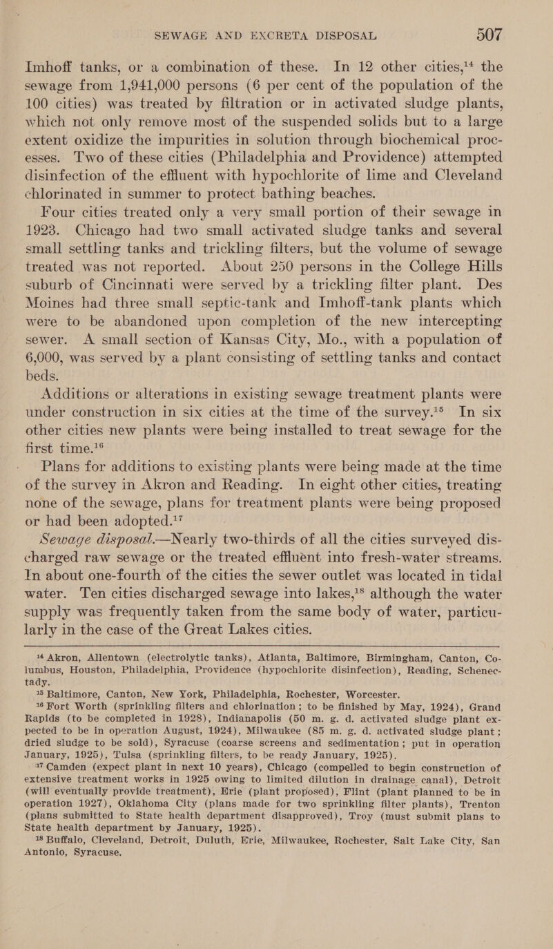 Imhoff tanks, or a combination of these. In 12 other cities,* the sewage from 1,941,000 persons (6 per cent of the population of the 100 cities) was treated by filtration or in activated sludge plants, which not only remove most of the suspended solids but to a large extent oxidize the impurities in solution through biochemical proc- esses. Two of these cities (Philadelphia and Providence) attempted disinfection of the effluent with hypochlorite of lime and Cleveland chlorinated in summer to protect bathing beaches. Four cities treated only a very small portion of their sewage in 1923. Chicago had two small activated sludge tanks and several small settling tanks and trickling filters, but the volume of sewage treated was not reported. About 250 persons in the College Hills suburb of Cincinnati were served by a trickling filter plant. Des Moines had three small septic-tank and Imhoff-tank plants which were to be abandoned upon completion of the new intercepting sewer. A small section of Kansas City, Mo., with a population of 6,000, was served by a plant consisting of settling tanks and contact beds. , Additions or alterations in existing sewage treatment plants were under construction in six cities at the time of the survey.*®&gt; In six other cities new plants were being installed to treat sewage for the first time.*® Plans for additions to existing plants were being made at the time of the survey in Akron and Reading. Im eight other cities, treating none of the sewage, plans for treatment plants were being proposed or had been adopted.*” Sewage disposal.—Nearly two-thirds of all the cities surveyed dis- charged raw sewage or the treated effluent into fresh-water streams. In about one-fourth of the cities the sewer outlet was located in tidal water. Ten cities discharged sewage into lakes,* although the water supply was frequently taken from the same body of water, particu- larly in the case of the Great Lakes cities. |  14 Akron, Allentown (electrolytic tanks), Atlanta, Baltimore, Birmingham, Canton, Co- lumbus, Houston, Philadelphia, Providence (hypochlorite disinfection), Reading, Schenec- tady. 4 Baltimore, Canton, New York, Philadelphia, Rochester, Worcester. 146 Fort Worth (sprinkling filters and chlorination; to be finished by May, 1924), Grand Rapids (to be completed in 1928), Indianapolis (50 m. g. d. activated sludge plant ex- pected to be in operation August, 1924), Milwaukee (85 m. g. d. activated sludge plant; dried sludge to be sold), Syracuse (coarse screens and sedimentation; put in operation January, 1925), Tulsa (sprinkling filters, to be ready January, 1925). 17 Camden (expect plant in next 10 years), Chicago (compelled to begin construction of extensive treatment works in 1925 owing to limited dilution in drainage canal), Detroit (will eventually provide treatment), Erie (plant proposed), Flint (plant planned to be in operation 1927), Oklahoma City (plans made for two sprinkling filter plants), Trenton (plans submitted to State health department disapproved), Troy (must submit plans to State health department by January, 1925). 18 Buffalo, Cleveland, Detroit, Duluth, Erie, Milwaukee, Rochester, Salt Lake City, San Antonio, Syracuse.