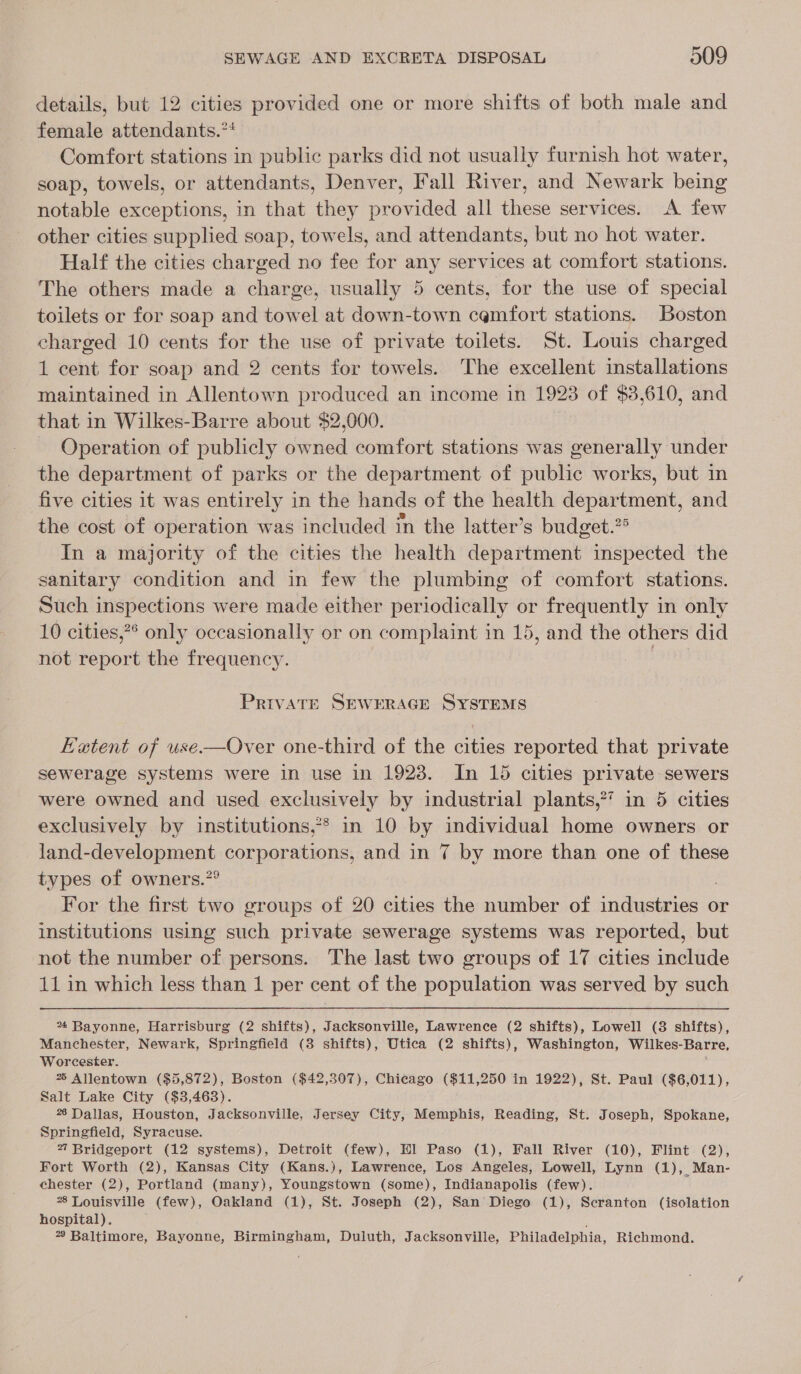 details, but 12 cities provided one or more shifts of both male and female attendants.** Comfort stations in public parks did not usually furnish hot water, soap, towels, or attendants, Denver, Fall River, and Newark being notable exceptions, in that they provided all these services. A few other cities supplied soap, towels, and attendants, but no hot water. Half the cities charged no fee for any services at comfort stations. The others made a charge, usually 5 cents, for the use of special toilets or for soap and towel at down-town cemfort stations. Boston charged 10 cents for the use of private toilets. St. Louis charged 1 cent for soap and 2 cents for towels. The excellent installations maintained in Allentown produced an income in 1923 of $38,610, and that in Wilkes-Barre about $2,000. Operation of publicly owned comfort stations was generally under the department of parks or the department of public works, but in five cities it was entirely in the hands of the health department, and the cost of operation was included in the latter’s budget.?° In a majority of the cities the health department inspected the sanitary condition and in few the plumbing of comfort stations. Such inspections were made either periodically or frequently in only 10 cities,** only occasionally or on complaint in 15, and the others did not report the frequency. an PrivaATE SEWERAGE SYSTEMS EHatent of use.—Over one-third of the cities reported that private sewerage systems were in use in 1923. In 15 cities private sewers were owned and used exclusively by industrial plants,’ in 5 cities exclusively by institutions,** in 10 by individual home owners or land-development corporations, and in 7 by more than one of these types of owners.”° For the first two groups of 20 cities the number of industries or institutions using such private sewerage systems was reported, but not the number of persons. The last two groups of 17 cities include 11 in which less than 1 per cent of the population was served by such % Bayonne, Harrisburg (2 shifts), Jacksonville, Lawrence (2 shifts), Lowell (3 shifts), Manchester, Newark, Springfield (8 shifts), Utica (2 shifts), Washington, Wilkes-Barre, Worcester. % Allentown ($5,872), Boston ($42,307), Chicago ($11,250 in 1922), St. Paul ($6,011), Salt Lake City ($3,463). 26 Dallas, Houston, Jacksonville, Jersey City, Memphis, Reading, St. Joseph, Spokane, Springfield, Syracuse. 27 Bridgeport (12 systems), Detroit (few), Hl Paso (1), Fall River (10), Flint (2), Fort Worth (2), Kansas City (Kans.), Lawrence, Los Angeles, Lowell, Lynn (1), Man- chester (2), Portland (many), Youngstown (some), Indianapolis (few). 8 Louisville (few), Oakland (1), St. Joseph (2), San Diego (1), Seranton (isolation hospital). 2? Baltimore, Bayonne, Birmingham, Duluth, Jacksonville, Philadelphia, Richmond.