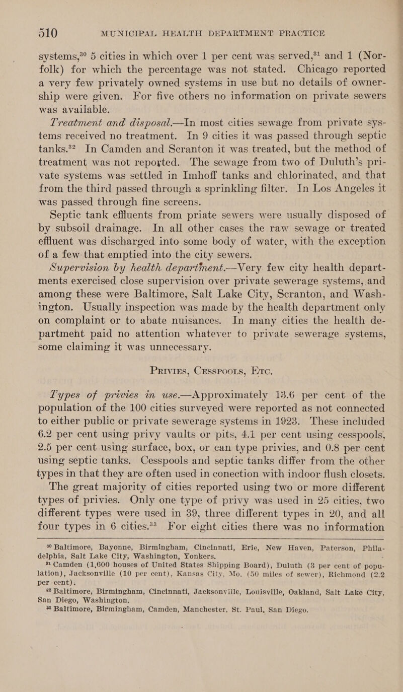 systems,*° 5 cities in which over 1 per cent was served,* and 1 (Nor- folk) for which the percentage was not stated. Chicago reported a very few privately owned systems in use but no details of owner- ship were given. For five others no information on private sewers was available. Treatment and disposal_—tin ies cities sewage from private sys- tems received no treatment. In 9 cities it was passed through septic tanks.*?. In Camden and Scranton it was treated, but the method of treatment was not reported. The sewage from two of Duluth’s pri- vate systems was settled in Imhoff tanks and chlorinated, and that from the third passed through a sprinkling filter. In Los Angeles it was passed through fine screens. Septic tank effluents from priate sewers were usually disposed of by subsoil drainage. In all other cases the raw sewage or treated effluent was discharged into some body of water, with the exception of a few that emptied into the city sewers. Supervision by health department.—Very few city health depart- ments exercised close supervision over private sewerage systems, and among these were Baltimore, Salt Lake City, Scranton, and Wash- ington. Usually inspection was made by the health department only on complaint or to abate nuisances. In many cities the health de- partment paid no attention whatever to private sewerage systems, some claiming it was unnecessary. Privies, Crsspoots, Erre. Types of privies in use—Approximately 13.6 per cent of the population of the 100 cities surveyed were reported as not connected to either public or private sewerage systems in 1923. These included 6.2 per cent using privy vaults or pits, 4.1 per cent using cesspools, 2.5 per cent using surface, box, or can type privies, and 0.8 per cent using septic tanks. Cesspools and septic tanks differ from the other types in that they are often used in conection with indoor flush closets. The great majority of cities reported using two or more different types of privies. Only one type of privy was used in 25 cities, two different types were used in 39, three different types in 20, and all four types in 6 cities.** For eight cities there was no information  °° Baltimore, Bayonne, Birmingham, Cincinnati, Erie, New Haven, Paterson, Phila- delphia, Salt Lake City, Washington, Yonkers. * Camden (1,600 houses of United States Shipping Board), Duluth (3 per cent of popu- lation), Jacksonville (10 per cent), Kansas City, Mo. (50 miles of sewer), Richmond (2.2 per cent). * Baltimore, Birmingham, Cincinnati, Jacksonville, Louisville, Oakland, Salt Lake City, San Diego, Washington. %8 Baltimore, Birmingham, Camden, Manchester, St. Paul, San Diego.