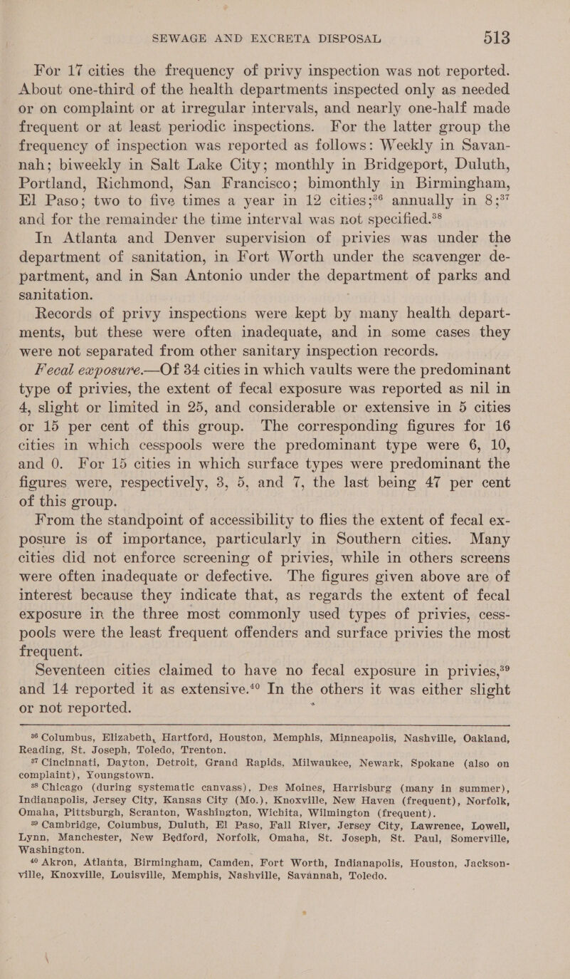 For 17 cities the frequency of privy inspection was not reported. About one-third of the health departments inspected only as needed or on complaint or at irregular intervals, and nearly one-half made frequent or at least periodic inspections. For the latter group the frequency of inspection was reported as follows: Weekly in Savan- nah; biweekly in Salt Lake City; monthly in Bridgeport, Duluth, Portland, Richmond, San Francisco; bimonthly in Birmingham, El Paso; two to five times a year in 12 cities;*° annually in 8;% and for the remainder the time interval was not specified.** In Atlanta and Denver supervision of privies was under the department of sanitation, in Fort Worth under the scavenger de- partment, and in San Antonio under the department of parks and sanitation. | Records of privy inspections were kept by many health depart- ments, but these were often inadequate, and in some cases they were not separated from other sanitary inspection records. Fecal exposure.—Of 34 cities in which vaults were the predominant type of privies, the extent of fecal exposure was reported as nil in 4, slight or limited in 25, and considerable or extensive in 5 cities or 15 per cent of this group. The corresponding figures for 16 cities in which cesspools were the predominant type were 6, 10, and 0. For 15 cities in which surface types were predominant the figures were, respectively, 3, 5, and 7, the last being 47 per cent of this group. From the standpoint of accessibility to flies the extent of fecal ex- posure is of importance, particularly in Southern cities. Many cities did not enforce screening of privies, while in others screens were often inadequate or defective. The figures given above are of interest because they indicate that, as regards the extent of fecal exposure in the three most commonly used types of privies, cess- pools were the least frequent offenders and surface privies the most frequent. Seventeen cities claimed to have no fecal exposure in privies,°® and 14 reported it as extensive.*® In the others it was either slight or not reported. y  36 Columbus, Elizabeth, Hartford, Houston, Memphis, Minneapolis, Nashville, Oakland, Reading, St. Joseph, Toledo, Trenton. 8? Cincinnati, Dayton, Detroit, Grand Rapids, Milwaukee, Newark, Spokane (also on complaint), Youngstown. 8 Chicago (during systematic canvass), Des Moines, Harrisburg (many in summer), Indianapolis, Jersey City, Kansas City (Mo.), Knoxville, New Haven (frequent), Norfolk, Omaha, Pittsburgh, Scranton, Washington, Wichita, Wilmington (frequent). % Cambridge, Columbus, Duluth, Hl Paso, Fall River, Jersey City, Lawrence, Lowell, Lynn, Manchester, New Bedford, Norfolk, Omaha, St. Joseph, St. Paul, Somerville, Washington. 40 Akron, Atlanta, Birmingham, Camden, Fort Worth, Indianapolis, Houston, Jackson- ville, Knoxville, Louisville, Memphis, Nashville, Savannah, Toledo.