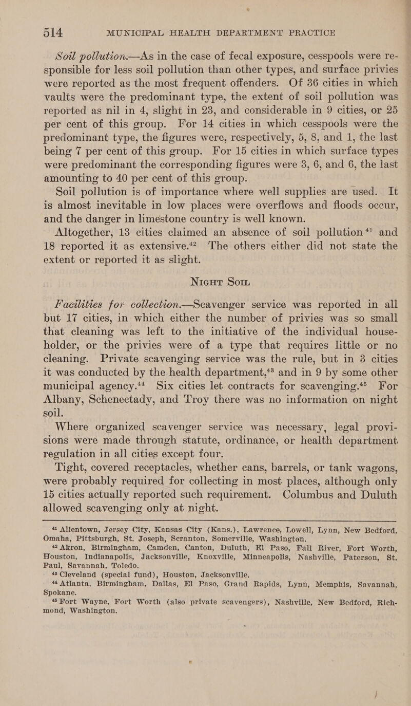 Soil pollution.—As in the case of fecal exposure, cesspools were re- sponsible for less soil pollution than other types, and surface privies were reported as the most frequent offenders. Of 36 cities in which vaults were the predominant type, the extent of soil pollution was reported as nil in 4, slight in 23, and considerable in 9 cities, or 25 per cent of this group. For 14 cities in which cesspools were the predominant type, the figures were, respectively, 5, 8, and 1, the last being 7 per cent of this group. For 15 cities in which surface types were predominant the corresponding figures were 3, 6, and 6, the last amounting to 40 per cent of this group. Soil pollution is of importance where well supplies are used. It is almost inevitable in low places were overflows and floods occur, and the danger in limestone country is well known. Altogether, 13 cities claimed an absence of soil pollution *! and 18 reported it as extensive.** The others either did not state the extent or reported it as slight. Nieut Soin Facilities for collection.—Scavenger service was reported in all but 17 cities, in which either the number of privies was so small that cleaning was left to the initiative of the individual house- holder, or the privies were of a type that requires little or no cleaning. Private scavenging service was the rule, but in 3 cities it was conducted by the health department,** and in 9 by some other municipal agency.** Six cities let contracts for scavenging.* For Albany, Schenectady, and Troy there was no information on night soil. Where organized scavenger service was necessary, legal provi- sions were made through statute, ordinance, or health department, regulation in all cities except four. Tight, covered receptacles, whether cans, barrels, or tank wagons, were probably required for collecting in most places, although only 15 cities actually reported such requirement. Columbus and Duluth allowed scavenging only at night.  41 Allentown, Jersey City, Kansas City (Kans.), Lawrence, Lowell, Lynn, New Bedford, Omaha, Pittsburgh, St. Joseph, Scranton, Somerville, Washington. “Akron, Birmingham, Camden, Canton, Duluth, El Paso, Fall River, Fort Worth, Houston, Indianapolis, Jacksonville, Knoxville, Minneapolis, Nashville, Paterson, St. Pauli, Savannah, Toledo. 48 Cleveland (special fund), Houston, Jacksonville. 44 Atlanta, Birmingham, Dallas, El Paso, Grand Rapids, Lynn, Memphis, Savannah, Spokane. 4© Fort Wayne, Fort Worth (also private scavengers), Nashville, New Bedford, Rich- mond, Washington.