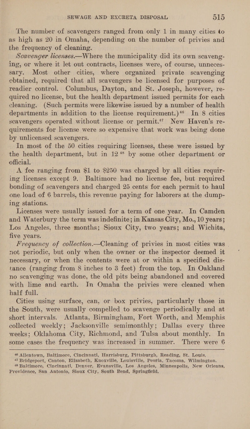 The number of scavengers ranged from only 1 in many cities to as high as 20 in Omaha, depending on the number of privies and the frequency of cleaning. Scavenger licenses—Where the municipality did its own scaveng- ing, or where it let out contracts, licenses were, of course, unneces- sary. Most other cities, where organized private scavenging ebtained, required that all scavengers be licensed for purposes of readier control. Columbus, Dayton, and St. Joseph, however, re- quired no license, but the health department issued permits for each cleaning. (Such permits were likewise issued by a number of health departments in addition to the license requirement.)*® In 8 cities scavengers operated without license or permit.‘7 New Haven’s re- quirements for license were so expensive that work was being done by unlicensed scavengers. In most of the 50 cities requiring licenses, these were issued by the health department, but in 12** by some other department or official. | A fee ranging from $1 to $250 was charged by all cities requir- ing licenses except 9. Baltimore had no license fee, but required bonding of scavengers and charged 25 cents for each permit to haul one load of 6 barrels, this revenue paying for laborers at the dump- ing stations. Licenses were usually issued for a term of one year. In Camden and Waterbury the term was indefinite; in Kansas City, Mo., 10 years; Los Angeles, three months; Sioux City, two years; and Wichita, five years. Frequency of collection.—Cleaning of privies in most cities was . not periodic, but only when the owner or the inspector deemed it necessary, or when the contents were at or within a specified dis- tance (ranging from 8 inches to 3 feet) from the top. In Oakland no scavenging was done, the old pits being abandoned and covered with lime and earth. In Omaha the privies were cleaned when half full. Cities using surface, can, or box privies, particularly those in the South, were usually compelled to scavenge periodically and at short intervals. Atlanta, Birmingham, Fort Worth, and Memphis collected weekly; Jacksonville semimonthly; Dallas every three weeks; Oklahoma City, Richmond, and Tulsa about monthly. In some cases the frequency was increased in summer. There were 6 46 Allentown, Baltimore, Cincinnati, Harrisburg, Pittsburgh, Reading, St. Louis. 47 Bridgeport, Canton, Elizabeth, Knoxville, Louisville, Peoria, Tacoma, Wilmington. 48 Baltimore, Cincinnati, Denver, Evansville, Los Angeles, Minneapolis, New Orleans, Providence, San Antonio, Sioux City, South Bend, Springficld.