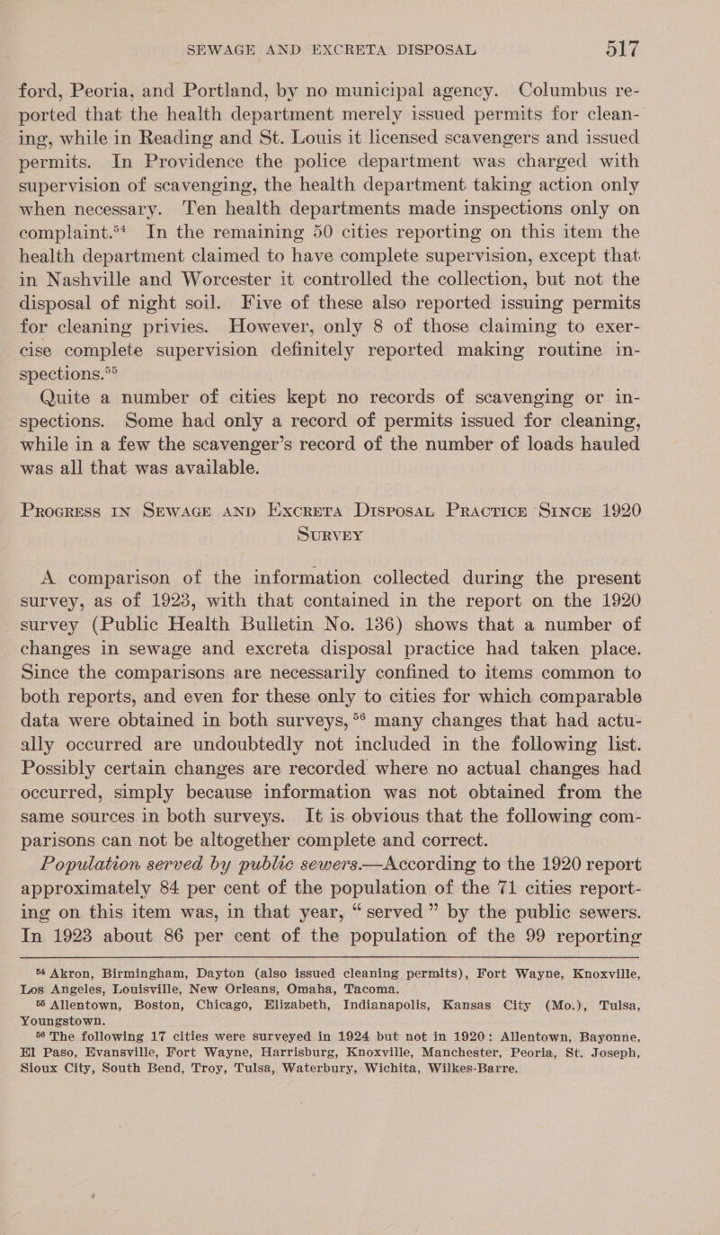 ford, Peoria, and Portland, by no municipal agency. Columbus re- ported that the health department merely issued permits for clean- ing, while in Reading and St. Louis it licensed scavengers and issued permits. In Providence the police department was charged with supervision of scavenging, the health department. taking action only when necessary. ‘Ten health departments made inspections only on complaint.° In the remaining 50 cities reporting on this item the health department claimed to have complete supervision, except that in Nashville and Worcester it controlled the collection, but not the disposal of night soil. Five of these also reported issuing permits for cleaning privies. However, only 8 of those claiming to exer- cise complete supervision definitely reported making routine in- spections.”® Quite a number of cities kept no records of scavenging or in- spections. Some had only a record of permits issued for cleaning, _ while in a few the scavenger’s record of the number of loads hauled was all that was available. Procress IN SEWAGE AND Eixcreta DisposaL Practice SiIncE 1920 SURVEY A comparison of the information collected during the present survey, as of 1923, with that contained in the report on the 1920 survey (Public Health Bulletin No. 1386) shows that a number of changes in sewage and excreta disposal practice had taken place. Since the comparisons are necessarily confined to items common to both reports, and even for these only to cities for which comparable data were obtained in both surveys, °* many changes that had actu- ally occurred are undoubtedly not included in the following list. Possibly certain changes are recorded where no actual changes had occurred, simply because information was not obtained from the same sources in both surveys. It is obvious that the following com- parisons can not be altogether complete and correct. Population served by public sewers.—According to the 1920 report approximately 84 per cent of the population of the 71 cities report- ing on this item was, in that year, “served” by the public sewers. In 1923 about 86 per cent of the population of the 99 reporting 54 Akron, Birmingham, Dayton (also issued cleaning permits), Fort Wayne, Knoxville, Los Angeles, Louisville, New Orleans, Omaha, Tacoma. 5 Allentown, Boston, Chicago, Elizabeth, Indianapolis, Kansas City (Mo.), Tulsa, Youngstown. 56 The following 17 cities were surveyed in 1924 but not in 1920: Allentown, Bayonne, Hl Paso, Evansville, Fort Wayne, Harrisburg, Knoxville, Manchester, Peoria, St. Joseph, Sioux City, South Bend, Troy, Tulsa, Waterbury, Wichita, Wilkes-Barre.