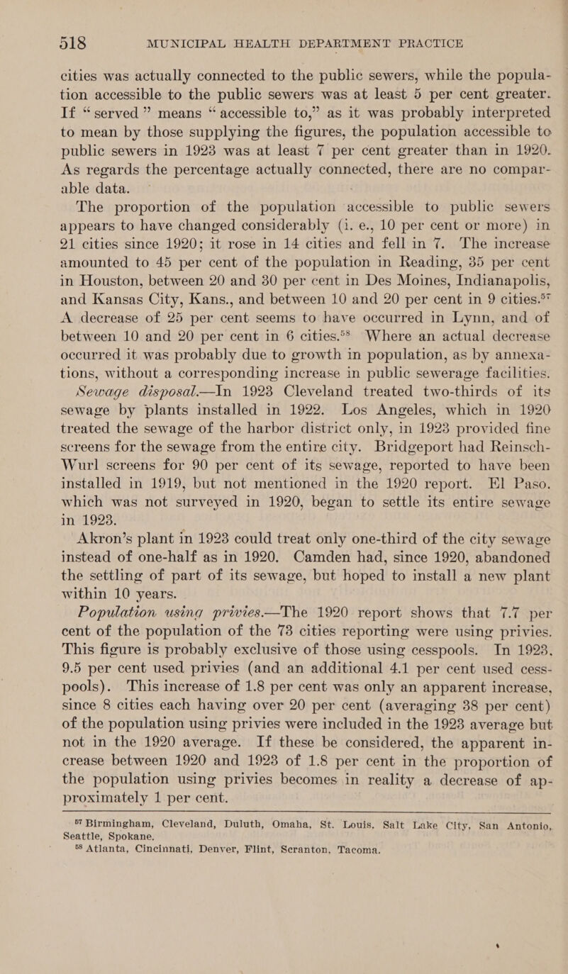 cities was actually connected to the public sewers, while the popula- tion accessible to the public sewers was at least 5 per cent greater. If “served ” means “ accessible to,” as it was probably interpreted to mean by those supplying the figures, the population accessible to public sewers in 1923 was at least 7 per cent greater than in 1920. As regards the percentage actually connected, there are no compar- able data. — The proportion of the population accessible to public sewers appears to have changed considerably (1. e., 10 per cent or more) in 91 cities since 1920; it rose in 14 cities and fell in 7. The increase amounted to 45 per cent of the population in Reading, 35 per cent in Houston, between 20 and 30 per cent in Des Moines, Indianapolis, and Kansas City, Kans., and between 10 and 20 per cent in 9 cities.°* A decrease of 25 per cent seems to have occurred in Lynn, and of between 10 and 20 per cent in 6 cities.°° Where an actual decrease occurred it was probably due to growth in population, as by annexa- tions, without a corresponding increase in public sewerage facilities. Sewage disposal—In 19238 Cleveland treated two-thirds of its sewage by plants installed in 1922. Los Angeles, which in 1920 treated the sewage of the harbor district only, in 1923 provided fine screens for the sewage from the entire city. Bridgeport had Reinsch- Wurl screens for 90 per cent of its sewage, reported to have been installed in 1919, but not mentioned in the 1920 report. El Paso. which was not surveyed in 1920, began to settle its entire sewage in 1923. Akron’s plant in 1923 could treat only one-third of the city sewage instead of one-half as in 1920. Camden had, since 1920, abandoned the settling of part of its sewage, but hoped to install a new plant within 10 years. Population using privies—The 1920 report shows that 7.7 per cent of the population of the 73 cities reporting were using privies. This figure is probably exclusive of those using cesspools. In 1923. 9.5 per cent used privies (and an additional 4.1 per cent used cess- pools). This increase of 1.8 per cent was only an apparent increase, since 8 cities each having over 20 per cent (averaging 38 per cent) of the population using privies were included in the 1928 average but not in the 1920 average. If these be considered, the apparent in- crease between 1920 and 1923 of 1.8 per cent in the proportion of the population using privies becomes in reality a decrease of ap- proximately 1 per cent.  57 Birmingham, Cleveland, Duluth, Omaha, St. Louis. Salt Lake City, San Antonio, Seattle, Spokane. 58 Atlanta, Cincinnati, Denver, Flint, Scranton, Tacoma.