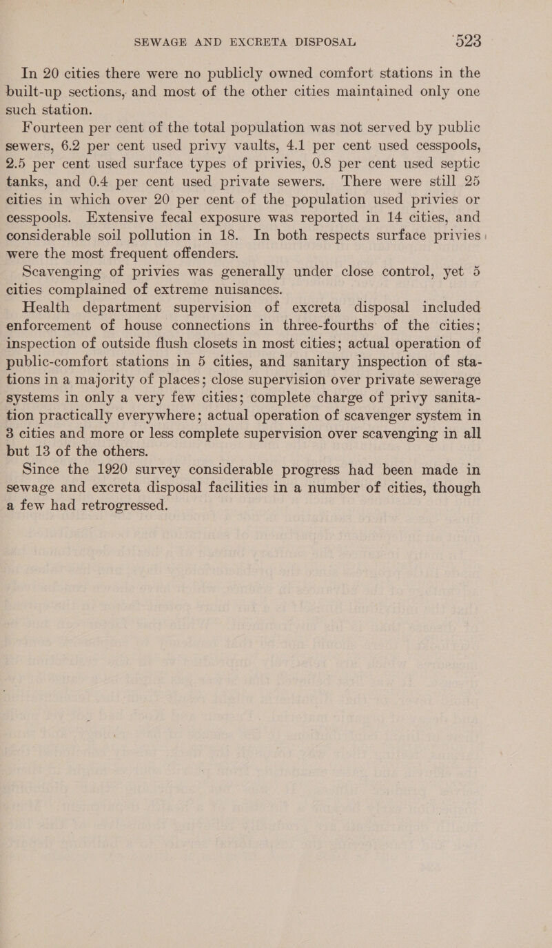 In 20 cities there were no publicly owned comfort stations in the built-up sections, and most of the other cities maintained only one such station. Fourteen per cent of the total population was not served by public sewers, 6.2 per cent used privy vaults, 4.1 per cent used cesspools, 2.5 per cent used surface types of privies, 0.8 per cent used septic tanks, and 0.4 per cent used private sewers. There were still 25 cities in which over 20 per cent of the population used privies or cesspools. Extensive fecal exposure was reported in 14 cities, and considerable soil pollution in 18. In both respects surface privies | were the most frequent offenders. Scavenging of privies was generally under close control, yet 5 cities complained of extreme nuisances. Health department supervision of excreta disposal included enforcement of house connections in three-fourths of the cities; inspection of outside flush closets in most cities; actual operation of public-comfort stations in 5 cities, and sanitary inspection of sta- tions in a majority of places; close supervision over private sewerage systems in only a very few cities; complete charge of privy sanita- tion practically everywhere; actual operation of scavenger system in 3 cities and more or less complete supervision over scavenging in all but 13 of the others. Since the 1920 survey considerable progress had been made in sewage and excreta disposal facilities in a number of cities, though a few had retrogressed.