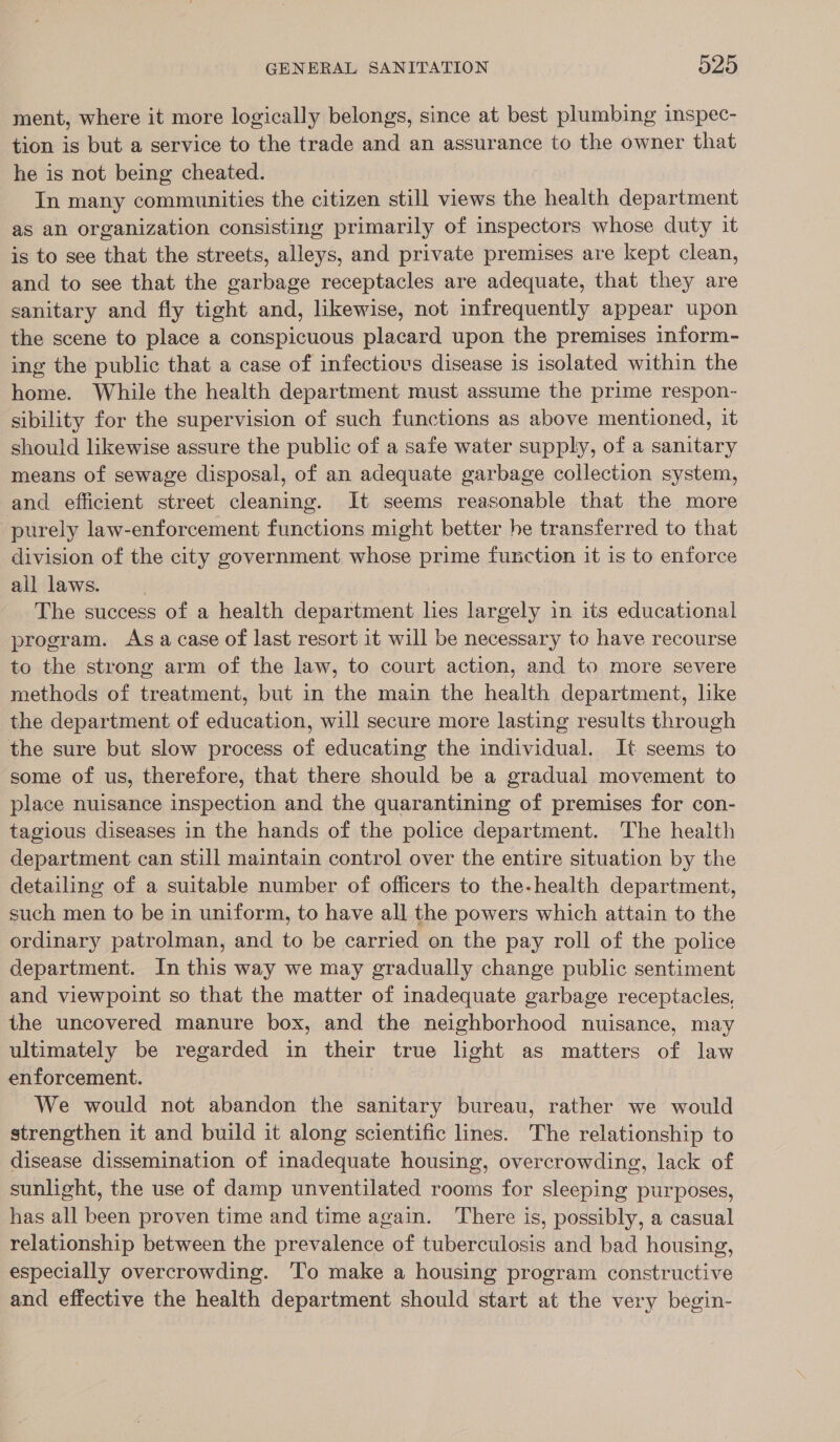 ment, where it more logically belongs, since at best plumbing inspec- tion is but a service to the trade and an assurance to the owner that he is not being cheated. In many communities the citizen still views the health department as an organization consisting primarily of inspectors whose duty it is to see that the streets, alleys, and private premises are kept clean, and to see that the garbage receptacles are adequate, that they are sanitary and fly tight and, likewise, not infrequently appear upon the scene to place a conspicuous placard upon the premises inform- ing the public that a case of infectious disease is isolated within the home. While the health department must assume the prime respon- sibility for the supervision of such functions as above mentioned, it should likewise assure the public of a safe water supply, of a sanitary means of sewage disposal, of an adequate garbage collection system, and efficient street cleaning. It seems reasonable that the more purely law-enforcement functions might better he transferred to that division of the city government whose prime function it is to enforce all laws. The success of a health department hes largely in its educational program. As acase of last resort 1t will be necessary to have recourse to the strong arm of the law, to court action, and to more severe methods of treatment, but in the main the health department, like the department of education, will secure more lasting results through the sure but slow process of educating the individual. It seems to some of us, therefore, that there should be a gradual movement to place nuisance inspection and the quarantining of premises for con- tagious diseases in the hands of the police department. The health department. can still maintain control over the entire situation by the detailing of a suitable number of officers to the-health department, such men to be in uniform, to have all the powers which attain to the ordinary patrolman, and to be carried on the pay roll of the police department. In this way we may gradually change public sentiment and viewpoint so that the matter of inadequate garbage receptacles. the uncovered manure box, and the neighborhood nuisance, may ultimately be regarded in their true light as matters of law enforcement. We would not abandon the sanitary bureau, rather we would strengthen it and build it along scientific lines. The relationship to disease dissemination of inadequate housing, overcrowding, lack of sunlight, the use of damp unventilated rooms for sleeping purposes, has all been proven time and time again. There is, possibly, a casual relationship between the prevalence of tuberculosis and bad housing, especially overcrowding. To make a housing program constructive and effective the health department should start at the very begin-