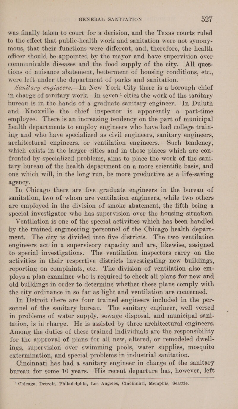 was finally taken to court for a decision, and the Texas courts ruled to the effect that public-health work and sanitation were not synony- mous, that their functions were different, and, therefore, the health officer should be appointed by the mayor and have supervision over communicable diseases and the food supply of the city. All ques- tions of nuisance abatement, betterment of housing conditions, etc., were left under the department of parks and sanitation. Sanitary engineers.—In New York City there is a borough chief in charge of sanitary work. In seven! cities the work of the sanitary bureau is in the hands of a graduate sanitary engineer. In Duluth and Knoxville the chief inspector is apparently a part-time employee. There is an increasing tendency on the part of municipal health departments to employ engineers who have had college train- ing and who have specialized as civil engineers, sanitary engineers, architectural engineers, or ventilation engineers. Such tendency, which exists in the larger cities and in those places which are con- fronted by specialized problems, aims to place the work of the sani- tary bureau of the health department on a more scientific basis, and one which will, in the long run, be more productive as a life-saving agency. . In Chicago there are five graduate engineers in the bureau of sanitation, two of whom are ventilation engineers, while two others are employed in the division of smoke abatement, the fifth being a special investigator who has supervision over the housing situation. Ventilation is one of the special activities which has been handled by the trained engineering personnel of the Chicago health depart- ment. The city is divided into five districts. The two ventilation engineers act in a supervisory capacity and are, likewise, assigned to special investigations. The ventilation inspectors carry on the activities in their respective districts investigating new buildings, reporting on complaints, etc. The division of ventilation also em- ploys a plan examiner who is required to check all plans for new and old buildings in order to determine whether these plans comply with the city ordinance in so far as light and ventilation are concerned. In Detroit there are four trained engineers included in the per- sonnel of the sanitary bureau. The sanitary engineer, well versed in problems of water supply, sewage disposal, and municipal sani- tation, is in charge. He is assisted by three architectural engineers. Among the duties of these trained individuals are the responsibility for the approval of plans for all new, altered, or remodeled dwell- ings, supervision over swimming pools, water supplies, mosquito extermination, and special problems in industrial sanitation. Cincinnati has had a sanitary engineer in charge of the sanitary bureau for some 10 years. His recent departure has, however, left  1 Chicago, Detroit, Philadelphia, Los Angeles, Cincinnati, Memphis, Seattle.