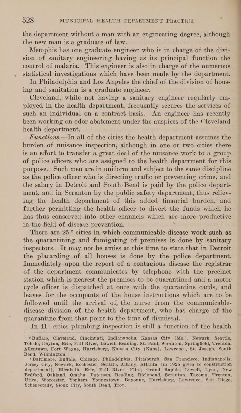 the department without a man with an engineering degree, although the new man is a graduate of law. Memphis has one graduate engineer who is in charge of the divi- sion of sanitary engineering having as its principal function the control of malaria. This engineer is also in charge of the numerous statistical investigations which have been made by the department. In Philadelphia and Los Angeles the chief of the division of hous- ing and sanitation is a graduate engineer. Cleveland, while not having a sanitary engineer regularly em- ployed in the health department, frequently secures the services of such an individual on a contract basis. An engineer has recently been working on odor abatement under the auspices of the Cleveland health department. Functions.—In all of the cities the health department assumes the burden of nuisance inspection, although in one or two cities there is an effort to transfer a great deal of the nuisance work to a group of police officers who are assigned to the health department for this purpose. Such men are in uniform and subject to the same discipline as the police officer who is directing traffic or preventing crime, and the salary in Detroit and South: Bend is paid by the police depart- ment, and in Scranton by the public safety department, thus reliev- ing the health department of this added financial burden, and further permitting the health officer to divert the funds which he has thus conserved into other channels which are more productive in the field of disease prevention. There are 25? cities in which communicable-disease work such as the quarantining and fumigating of premises is done by sanitary inspectors. It may not be amiss at this time to state that in Detroit the placarding of all houses is done by the police department. Immediately upon the report of a contagious disease the registrar of the department communicates by telephone with the precinct station which is nearest the premises to be quarantined and a motor cycle officer is dispatched at once with the quarantine cards, and leaves for the occupants of the house instructions which are to be followed until the arrival of, the nurse from the communicable- clisease division of the health department, who has charge of the quarantine from that point to the time of dismissal. In 41° cities plumbing inspection is still a function of the health 2 Buffalo, Cleveland, Cincinnati, Indianapolis, Kansas City (Mo.), Newark, Seattle, Toledo, Dayton, Erie, Fall River, Lowell, Reading, St. Paul, Scranton, Springfield, Trenton, Allentown, Fort Wayne, Harrisburg, Kansas City (Kans), Lawrence, St. Joseph, South Bend, Wilmington. 8 Baltimore, Buffalo, Chicago, Philadelphia, Pittsburgh, San Francisco, Indianapolis, Jersey City, Newark, Rochester, Seattle, Albany, Atlanta (in 1925 given to construction department), Elizabeth, Erie, Fall River, Flint, Grand Rapids, Lowell, Lynn, New Bedford, Oakland, Omaha, Paterson, Reading, Richmond, Scranton, Tacoma, Trenton, Utica, Worcester, Yonkers, Youngstown, Bayonne, Harrisburg, Lawrence, San Diego, Schenectady, Sioux City, South Bend, Troy.