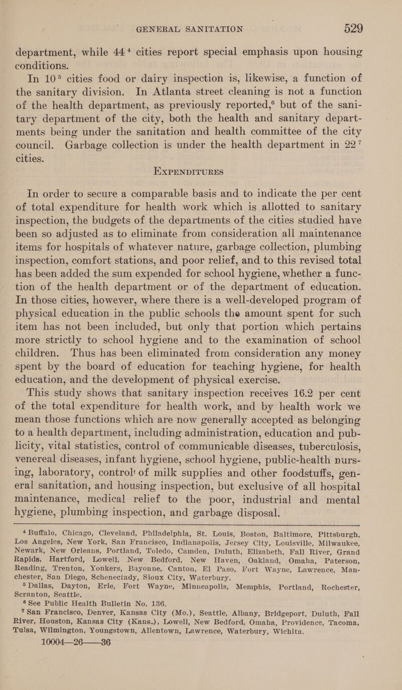 department, while 44‘ cities report special emphasis upon housing conditions. | In 10° cities food or dairy inspection is, likewise, a function of the sanitary division. In Atlanta street cleaning is not a function of the health department, as previously reported,® but of the sani- tary department of the city, both the health and sanitary depart- ments being under the sanitation and health committee of the city council. Garbage collection is under the health department in 22° cities. EXPENDITURES In order to secure a comparable basis and to indicate the per cent of total expenditure for health work which is allotted to sanitary inspection, the budgets of the departments of the cities studied have been so adjusted as to eliminate from consideration all maintenance items for hospitals of whatever nature, garbage collection, plumbing inspection, comfort stations, and poor relief, and to this revised total has been added the sum expended for school hygiene, whether a func- tion of the health department or of the department of education. In those cities, however, where there is a well-developed program of physical education in the public schools the amount spent for such item has not been included, but only that portion which pertains more strictly to school hygiene and to the examination of school children. Thus has been eliminated from consideration any money spent by the board of education for teaching hygiene, for health education, and the development of physical exercise. This study shows that sanitary inspection receives 16.2 per cent of the total expenditure for health work, and by health work we mean those functions which are now generally accepted as belonging to a health department, including administration, education and pub- licity, vital statistics, control of communicable diseases, tuberculosis, venereal diseases, infant hygiene, school hygiene, public-health nurs- ing, laboratory, control! of milk supplies and other foodstuffs, gen- eral sanitation, and housing inspection, but exclusive of all hospital maintenance, medical relief to the poor, industrial and mental hygiene, plumbing inspection, and garbage disposal. :  4 Buffalo, Chicago, Cleveland, Philadelphia, St. Louis, Boston, Baltimore, Pittsburgh, Los Angeles, New York, San Fraucisco, Indianapolis, Jersey City, Louisville, Milwaukee, Newark, New Orleaus, Portland, Toledo, Camden, Duluth, Elizabeth, Fall River, Grand Rapids, Hartford, Lowell, New Bedford, New Haven, Oakland, Omaha, Paterson, Reading, Trenton, Yonkers, Bayonne, Canton, El Paso, Fort Wayne, Lawrence, Man- chester, San Diego, Schenectady, Sioux City, Waterbury. 5 Dallas, Dayton, Erie, Fort Wayne, Minneapolis, Memphis, Portland, Rochester, Scranton, Seattle. 6 See Public Health Bulletin No. 136. 7San Francisco, Denver, Kansas City (Mo.), Seattle, Albany, Bridgeport, Duluth, Fall River, Houston, Kansas City (Kans.), Lowell, New Bedford, Omaha, Providence, Tacoma, Tulsa, Wilmington, Youngstown, Allentown, Lawrence, Waterbury, Wichita. 10004—26 36 