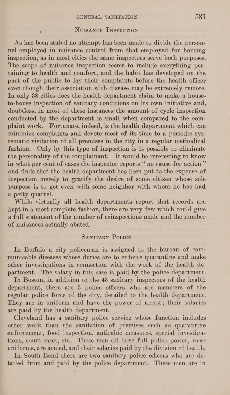 : Nuisance Insprecrion As has been stated no attempt has been made to divide the person- nel employed in nuisance control from that employed for housing inspection, as in most cities the same inspectors serve both purposes. The scope of nuisance inspection seems to include everything per- taining to health and comfort, and the habit has developed on the part of the public to lay their complaints before the health officer even though their association with disease may be extremely remote. In only 38 cities does the health department claim to make a house- to-house inspection of sanitary conditions on its own initiative and, doubtless, in most of these instances the amount of cycle inspection conducted by the department is small when compared to the com- plaint work. Fortunate, indeed, is the health department which can minimize complaints and devote most of its time to a periodic sys- tematic visitation of all premises in the city in a regular methodical fashion. Only by this type of inspection is it possible to eliminate the personality of the complainant. It would be interesting to know in what per cent of cases the inspector reports “ no cause for action ” and finds that the health department has been put to the expense of inspection merely to gratify the desire of some citizen whose sole purpose is to get even with some neighbor with whom he has had a petty quarrel. While virtually all health departments report that records are kept in a most complete fashion, there are very few which could give a full statement of the number of reinspections made and the number of nuisances actually abated. SANITARY Po.Lice In Buffalo a city policeman is assigned to the bureau of com- municable diseases whose duties are to enforce quarantine and make other investigations in connection with the work of the health de- partment. The salary in this case is paid by the police department. In Boston, in addition to the 48 sanitary inspectors of the health department, there are 3 police officers who are members of the regular police force of the city, detailed to the health department. They are in uniform and have the power of arrest; their salaries are paid by the health department. Cleveland has a sanitary police service whose function includes other work than the sanitation of premises such as quarantine enforcement, food inspection, antirabic measures, special investiga- tions, court cases, etc. ‘These men all have full police power, wear uniforms, are armed, and their salaries paid by the division of health. In South Bend there are two sanitary police officers who are de- tailed from and paid by the police department. These men are in