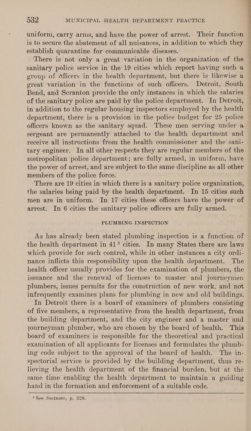 uniform, carry arms, and have the power of arrest. Their function is to secure the abatement of all nuisances, in addition to which they establish quarantine for communicable diseases. There is not only a great variation in the organization of the sanitary police service in the 19 cities which report having such a group of officers in the health department, but there is likewise a ereat variation in the functions of such officers. Detroit, South Bend, and Scranton provide the only instances in which the salaries of the sanitary police are paid by the police department. In Detroit, in addition to the regular housing inspectors employed by the health department, there is a provision in the police budget for 25 police officers known as the sanitary squad. These men serving under a sergeant are permanently attached to the health department and receive all instructions from the health commissioner and the sani- tary engineer. In all other respects they are regular members of the metropolitan police department; are fully armed, in uniform, have the power of arrest, and are subject to the same discipline as all other members of the police force. There are 19 cities in which there is a sanitary police organization, the salaries being paid by the health department. In 15 cities such men are in uniform. In 17 cities these officers have the power of arrest. In 6 cities the sanitary police officers are fully armed. PLUMBING INSPECTION As has already been stated plumbing inspection is a function of the health department in 41° cities. In many States there are laws which provide for such control, while in other instances a city ordi- nance inflicts this responsibility upon the health department. The health officer usually provides for the examination of plumbers, the issuance and the renewal of lcenses to master and journeymen plumbers, issues permits for the construction of new work, and not infrequently examines plans for plumbing in new and old buildings. In Detroit there is a board of examiners of plumbers consisting of five members, a representative from the health department, from the building department, and the city engineer and a master and journeyman plumber, who are chosen by the board of health. This board of examiners is responsible for the theoretical and practical examination of all applicants for licenses and formulates the plumb- ing code subject to the approval of the board of health. The in- spectorial service is provided by the building department, thus re- lieving the health department of the financial burden, but at the same time enabling the health department to maintain a guiding hand in the formation and enforcement of a suitable code. ’ See footnote, p. 528.