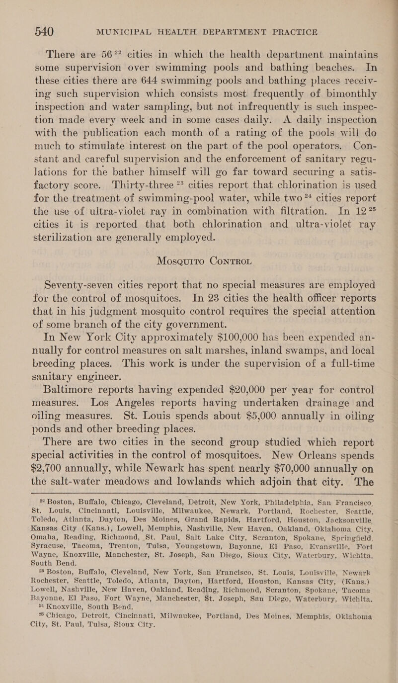 There are 56% cities in which the health department. maintains some supervision over swimming pools and bathing beaches. In these cities there are 644 swimming pools and bathing places receiv- ing such supervision which consists most frequently of bimonthly inspection and water sampling, but not infrequently is such inspec- tion made every week and in some cases daily. A daily inspection with the publication each month of a rating of the pools will do much to stimulate interest on the part of the pool operators. Con- stant and careful supervision and the enforcement of sanitary regu- lations for the bather himself will go far toward securing a satis- factory score. Thirty-three ** cities report that chlorination is used for the treatment of swimming-pool water, while two *‘ cities report the use of ultra-violet ray in combination with filtration. In 1275 cities it is reported that both chlorination and ultra-violet ray sterilization are generally employed. Moseurro ConTROL Seventy-seven cities report that no special measures are employed for the control of mosquitoes. In 23 cities the health officer reports that in his judgment mosquito control requires the special attention of some branch of the city government. In New York City approximately $100,000 has been expended an- nually for control measures on salt marshes, inland swamps, and local breeding places. This work is under the supervision of a full-time sanitary engineer. Baltimore reports having expended $20,000 per year for control measures. Los Angeles reports having undertaken drainage and oiling measures. St. Louis spends about $5,000 annually in oiling ponds and other breeding places. There are two cities in the second group studied which report special activities in the control of mosquitoes. New Orleans spends $2,700 annually, while Newark has spent nearly $70,000 annually on the salt-water meadows and lowlands which adjoin that city. The  * Boston, Buffalo, Chicago, Cleveland, Detroit, New York, Philadelphia, San Francisco, St. Louis, Cincinnati, Louisville, Milwaukee, Newark, Portland, Rochester, Seattle, Toledo, Atlanta, Dayton, Des Moines, Grand Rapids, Hartford, Houston, Jacksonville, Kansas City (Kans.), Lowell, Memphis, Nashville, New Haven, Oakland, Oklahoma City, Omaha, Reading, Richmond, St. Paul, Sait Lake City, Scranton, Spokane, Springfield, Syracuse, Tacoma, Trenton, Tulsa, Youngstown, Bayonne, El Paso, Evansville, Fort Wayne, Knoxville, Manchester, St. Joseph, San Diego, Sioux City, Waterbury, Wichita, South Bend. *8 Boston, Buffalo, Cleveland, New York, San Francisco, St. Louis, Louisville, Newark Rochester, Seattle, Toledo, Atlanta, Dayton, Hartford, Houston, Kansas City, (Kans.) Lowell, Nashville, New Haven, Oakland, Reading, Richmond, Scranton, Spokane, Tacoma Bayonne, El] Paso, Fort Wayne, Manchester, St. Joseph, San Diego, Waterbury, Wichita. *4 Knoxville, South Bend. ** Chicago, Detroit, Cincinnati, Milwaukee, Portland, Des Moines, Memphis, Oklahoma City, St. Paul, Tulsa, Sioux City.