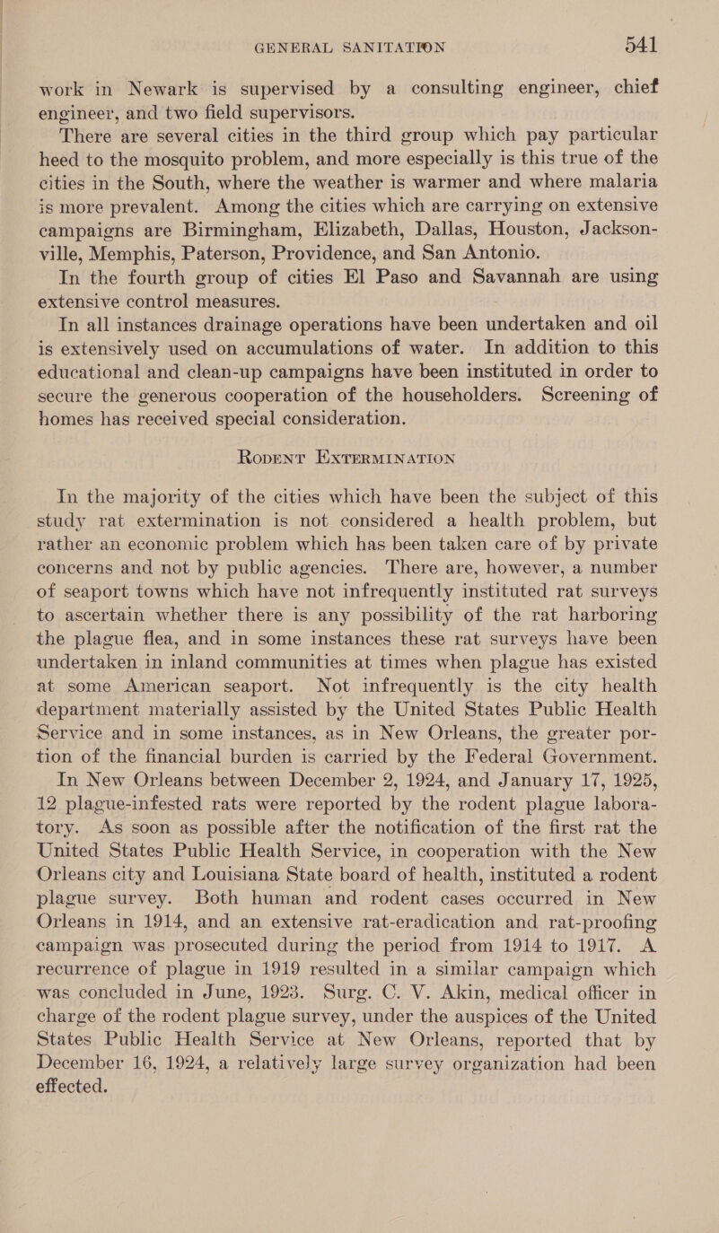 work in Newark is supervised by a consulting engineer, chief engineer, and two field supervisors. There are several cities in the third group which pay particular heed to the mosquito problem, and more especially is this true of the cities in the South, where the weather is warmer and where malaria is more prevalent. Among the cities which are carrying on extensive campaigns are Birmingham, Elizabeth, Dallas, Houston, Jackson- ville, Memphis, Paterson, Providence, and San Antonio. In the fourth group of cities El Paso and Savannah are using extensive control measures. Tn all instances drainage operations have been undertaken and oil is extensively used on accumulations of water. In addition to this educational and clean-up campaigns have been instituted in order to secure the generous cooperation of the householders. Screening of homes has received special consideration. Ropent EXTERMINATION In the majority of the cities which have been the subject of this study rat extermination is not considered a health problem, but rather an economic problem which has been taken care of by private concerns and not by public agencies. There are, however, a number of seaport towns which have not infrequently instituted rat surveys to ascertain whether there is any possibility of the rat harboring the plague flea, and in some instances these rat surveys have been undertaken in inland communities at times when plague has existed at some American seaport. Not infrequently is the city health department materially assisted by the United States Public Health Service and in some instances, as in New Orleans, the greater por- tion of the financial burden is carried by the Federal Government. In New Orleans between December 2, 1924, and January 17, 1925, 12 plague-infested rats were reported by the rodent plague labora- tory. As soon as possible after the notification of the first rat the United States Public Health Service, in cooperation with the New Orleans city and Louisiana State board of health, instituted a rodent plague survey. Both human and rodent cases occurred in New Orleans in 1914, and an extensive rat-eradication and rat-proofing campaign was prosecuted during the period from 1914 to 1917. A recurrence of plague in 1919 resulted in a similar campaign which was concluded in June, 1923. Surg. C. V. Akin, medical officer in charge of the rodent plague survey, under the auspices of the United States Public Health Service at New Orleans, reported that by December 16, 1924, a relatively large survey organization had been effected.