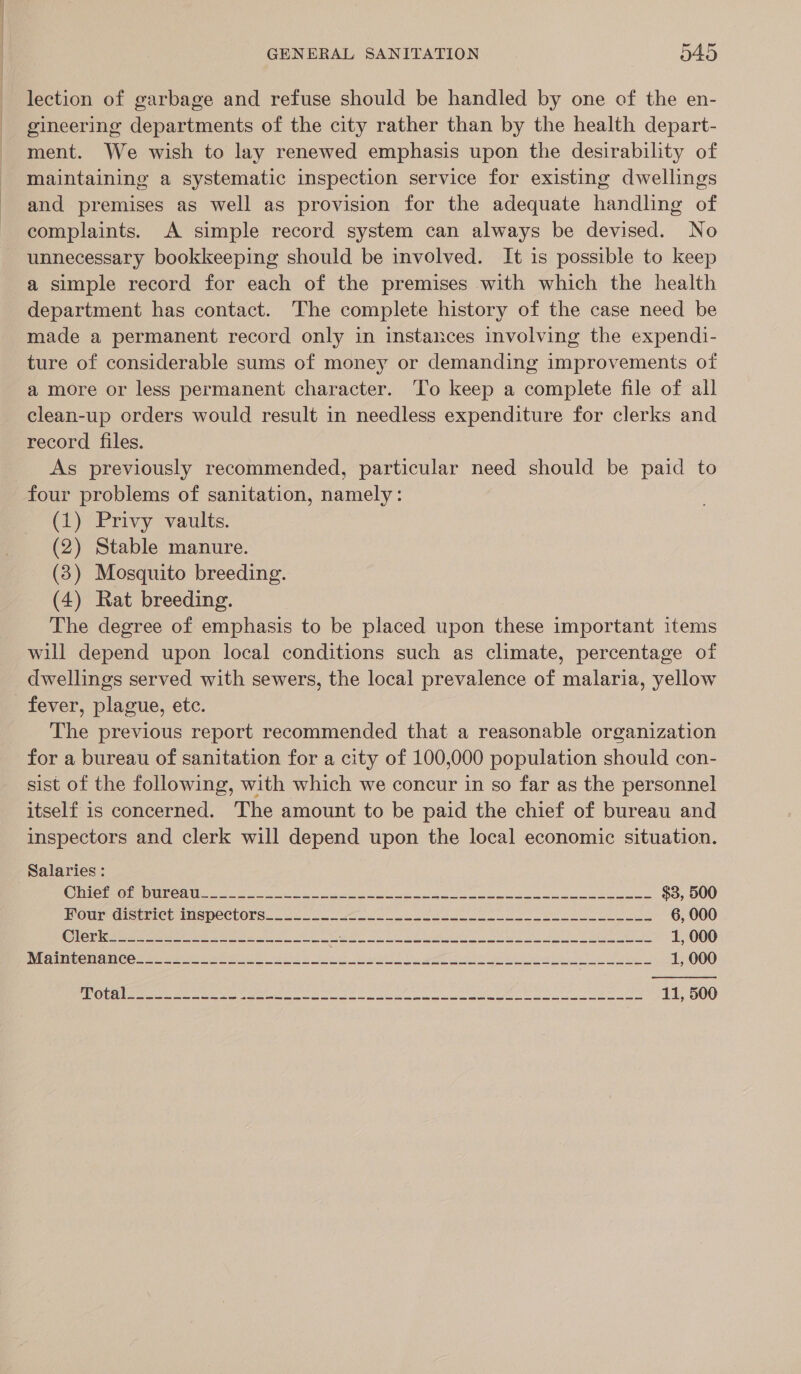 lection of garbage and refuse should be handled by one of the en- gineering departments of the city rather than by the health depart- ment. We wish to lay renewed emphasis upon the desirability of maintaining a systematic inspection service for existing dwellings and premises as well as provision for the adequate handling of complaints. A simple record system can always be devised. No unnecessary bookkeeping should be involved. It is possible to keep a simple record for each of the premises with which the health department has contact. The complete history of the case need be made a permanent record only in instances involving the expendi- ture of considerable sums of money or demanding improvements of a more or less permanent character. ‘To keep a complete file of all clean-up orders would result in needless expenditure for clerks and record files. _ As previously recommended, particular need should be paid to four problems of sanitation, namely: (1) Privy vaults. (2) Stable manure. (83) Mosquito breeding. (4) Rat breeding. The degree of emphasis to be placed upon these important items will depend upon local conditions such as climate, percentage of dwellings served with sewers, the local prevalence of malaria, yellow fever, plague, etc. The previous report recommended that a reasonable organization for a bureau of sanitation for a city of 100,000 population should con- sist of the following, with which we concur in so far as the personnel itself is concerned. The amount to be paid the chief of bureau and inspectors and clerk will depend upon the local economic situation. Salaries: ICU nC ale a le es ee $3, 500 MOU dISTE CE MS peClOTS. oo. oe ee 6, 000 CON ieee es ee ee Fn a oe Lee re Se Se 1, 000 ee CT CO tay er eee ee. Ay at be ae ee Oe ee a a eu 1, 000 
