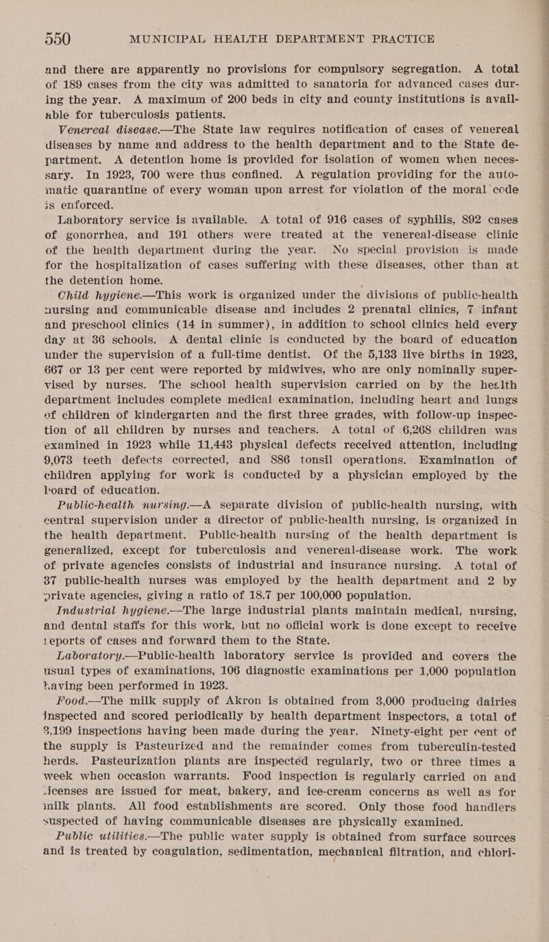 and there are apparently no provisions for compulsory segregation. A total of 189 cases from the city was admitted to sanatoria for advanced cases dur- ing the year. A maximum of 200 beds in city and county institutions is avail- able for tuberculosis patients. Venereal disease.—The State law requires notification of cases of venereal diseases by name and address to the health department and to the State de- partment. A detention home is provided for isolation of women when neces- sary. In 1923, 700 were thus confined. A regulation providing for the auto- matic quarantine of every woman upon arrest for violation of the moral code is enforced. Laboratory service is available. A total of 916 cases of syphilis, 892 cases of gonorrhea, and 191 others were treated at the venereal-disease clinic of the health department during the year. No special provision is made the detention home. Child hygiene.—This work is organized under the divisions of public-health nursing and communicable disease and includes 2 prenatal clinics, 7 infant and preschool clinics (14 in summer), in addition to school clinics held every day at 36 schools. A dental clinic is conducted by the board of education under the supervision of a full-time dentist. Of the 5,183 live births in 1923, 667 or 13 per cent were reported by midwives, who are only nominally super- vised by nurses. The school health supervision carried on by the heslth department includes complete medical examination, including heart and lungs of children of kindergarten and the first three grades, with follow-up inspec- tion of all children by nurses and teachers. A total of 6,268 children was examined in 1923 while 11,443 physical defects received attention, including 9,073 teeth defects corrected, and 886 tonsil operations. Examination of children applying for work is conducted by a physician employed by the board of education. Public-health nursing.—A separate division of public-health nursing, with central supervision under a director of public-health nursing, is organized in the health department. Public-health nursing of the health department is generalized, except for tuberculosis and venereal-disease work. The work of private agencies consists of industrial and insurance nursing. A total of 37 public-health nurses was employed by the health department and 2 by ‘orivate agencies, giving a ratio of 18.7 per 100,000 population. Industrial hygiene——The large industrial plants maintain medical, nursing, and dental staffs for this work, but no official work is done except to receive 1eports of cases and forward them to the State. usual types of examinations, 106 diagnostic examinations per 1,000 population having been performed in 1928. Food.—The milk supply of Akron is obtained from 3,000 producing dairies inspected and scored periodically by health department inspectors, a total of 2,199 inspections having been made during the year. Ninety-eight per cent of the supply is Pasteurized and the remainder comes from tuberculin-tested herds. Pasteurization plants are inspected regularly, two or three times a week when occasion warrants. Food inspection is regularly carried on and sicenses are issued for meat, bakery, and ice-cream concerns as well as for milk plants. All food establishments are scored. Only those food handlers ‘suspected of having communicable diseases are physically examined. Public utilities—The public water supply is obtained from surface sources and is treated by coagulation, sedimentation, mechanical filtration, and chlori- Ss