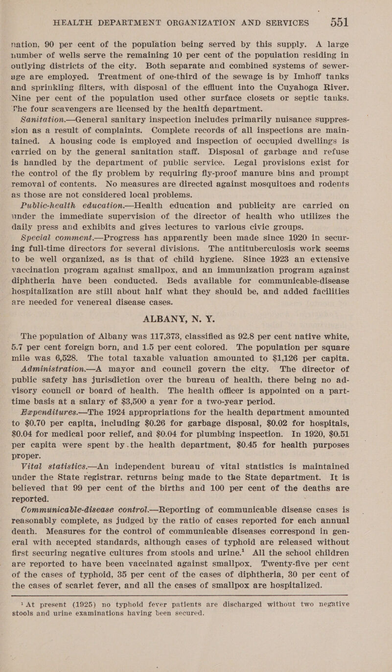 nation, 90 per cent of the population being served by this supply. A large number of wells serve the remaining 10 per cent of the population residing in outlying districts of the city. Both separate and combined systems of sewer- uge are employed. Treatment of one-third of the sewage is by Imhoff tanks and sprinkling filters, with disposal of the effluent into the Cuyahoga River. Nine per cent of the population used other surface closets or septic tanks. ‘he four scavengers are licensed by the health department. Sanitation.—General sanitary inspection includes primarily nuisance suppres- sion as a result of complaints. Complete records of all inspections are main- tained. A housing code is employed and inspection of occupied dwellings is carried on by the general sanitation staff. Disposal of garbage and refuse is handled by the department of public service. Legal provisions exist for the control of the fly problem by requiring fly-proof manure bins and prompt removal of contents. No measures are directed against mosquitoes and rodents as those are not considered local problems. Public-health education.—Health education and publicity are carried on vnder the immediate supervision of the director of health who utilizes the daily press and exhibits and gives lectures to various civic groups. Special comment.—Progress has apparently been made since 1920 in secur- ing full-time directors for several divisions. The antituberculosis work seems to be well organized, as is that of child hygiene. Since 1923 an extensive vaccination program against smallpox, and an immunization program against diphtheria have been conducted. Beds available for communicable-disease hospitalization are still about half what they should be, and added facilities are needed for venereal disease cases. ALBANY, N. Y. _ The population of Albany was 117,378, classified as 92.8 per cent native white, 5.7 per cent foreign born, and 1.5 per cent colored. The population per square mile was 6,528. The total taxable valuation amounted to $1,126 per capita. Administration—A mayor and council govern the city. The director of public safety has jurisdiction over the bureau of health, there being no ad- visory council or board of health. The health officer is appointed on a part- time basis at a salary of $3,500 a year for a two-year period. Haependitures.—The 1924 appropriations for the health department amounted to $0.70 per capita, including $0.26 for garbage disposal, $0.02 for hospitals, $0.04 for medical poor relief, and $0.04 for plumbing inspection. In 1920, $0.51 per capita were spent by.the health department, $0.45 for health purposes proper. Vital statistics—An independent bureau of vital statistics is maintained under the State registrar, returns being made to the State department. It is believed that 99 per cent of the births and 100 per cent of the deaths are reported. Communicable-disease control.—Reporting of communicable disease cases is reasonably complete, as judged by the ratio of cases reported for each annual death. Measures for the control of communicable diseases correspond in gen- eral with accepted standards, although cases of typhoid are released without first securing negative cultures from stools and urine.*? All the school children are reported to have been vaccinated against smallpox. Twenty-five per cent of the cases of typhoid, 35 per cent of the cases of diphtheria, 30 per cent of the cases of scarlet fever, and all the cases of smallpox are hospitalized.  1At present (1925) no typhoid fever patients are discharged without two negative stools and urine examinations having been secured.