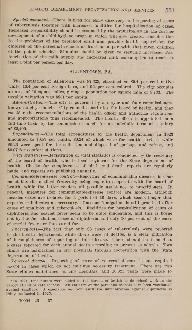 Special comment.—There is need for early discovery and reporting of cases of tuberculosis together with increased facilities for hospitalization of cases. Increased responsibility should be assumed by the municipality in the further development of a child-hygiene program which will give greater consideration to the problems of the preschool child and provide health supervision for children of the parochial schools at least on a par with that given children of the public schools.’ Stimulus should be given to securing increased Pas- teurization of the milk supply and increased milk consumption to reach at least 1 pint per person per day. ALLENTOWN, PA. The population of Allentown was 87,329, classified as 89.4 per cent native white, 10.4 per cent foreign born, and 0.2 per cent colored. The city occupies an area of 10 square miles, giving a population per square mile of 8,733. The taxable valuation was $831 per capita. Administration.—The city is governed by a mayor and four commissioners, known as city council. City council constitutes the board of health, and they _ consider the recommendations of the health officer and authorize regulations and appropriations thus recommended. The health officer is appointed on a full-time basis by the commission council for an indefinite term at a salary of $2,400. Hzpenditures.—The total expenditures by the health department in 1923 amounted to $0.57 per capita, $0.24 of which were for heaith services, while $0.26 were spent for the collection and disposal of garbage and refuse, and $0.07 for comfort stations. Vital statistics.—Registration of vital statistics is conducted by the secretary of the board of health, who is local registrar for the State department of _ health. Checks for completeness of birth and death reports are regularly made, and reports are published annually. Communicable-disease control.—Reporting of communicable diseases is com- mendable, the medical fraternity being eager to cooperate with the board of health, while the latter renders all possible assistance to practitioners. In general, measures for communicable-disease control are modern, although measles cases are isolated for a period of 16 days, which seems longer than experience indicates as necessary. Gaseous fumigation is still practiced after cases of smallpox and tuberculosis. Facilities for hospitalization of cases of diphtheria and scarlet fever seem to be quite inadequate, and this is borne out by the fact that no cases of diphtheria and only 10 per cent of the cases of scarlet fever are thus cared for. Tuberculosis —The fact that only 68 cases of tuberculosis were reported to the health department, while there were 74 deaths, is a clear indication of incompleteness of reporting of this disease. There should be from 4 to 5 eases reported for each annual death according to present standards. Two clinics are maintained in city hospitals through cooperation with the State department of health. Venereal disease.—Reporting of cases of venereal disease is not required except in cases which do not continue necessary treatment. There are two State clinics maintained at city hospitals, and 10,621 visits were made to  8Jn 1924, four nurses were added to the bureau of health to do school work in the parochial and private schools. All children of the parochial schools have been vaccinated against smallpox. A campaign for toxin-antitoxin immunization against diphtheria is being conducted in 1925. 10004—26——37