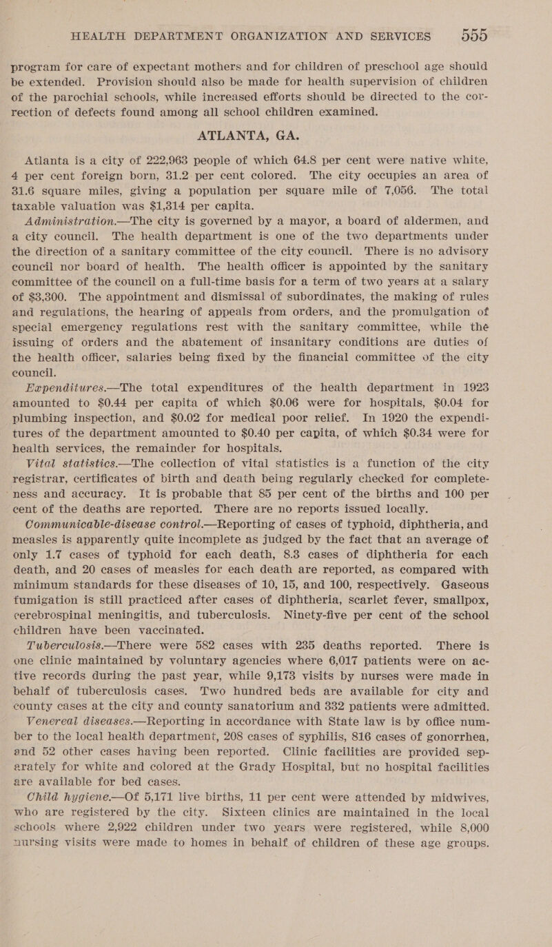 program for care of expectant mothers and for children of preschool age should be extended. Provision should also be made for health supervision of children of the parochial schools, while increased efforts should be directed to the cor- rection of defects found among all school children examined. ATLANTA, GA. Atlanta is a city of 222,968 people of which 64.8 per cent were native white, 4 per cent foreign born, 31.2 per cent colored. The city occupies an area of 31.6 square miles, giving a population per square mile of 7,056. The total taxable valuation was $1,314 per capita. Administration.—The city is governed by a mayor, a board of aldermen, and a city council. The health department is one of the two departments under the direction of a sanitary committee of the city council. There is no advisory council nor board of health. The health officer is appointed by the sanitary committee of the council on a full-time basis for a term of two years at a salary of $3,300. The appointment and dismissal of subordinates, the making of rules and regulations, the hearing of appeals from orders, and the promulgation of special emergency regulations rest with the sanitary committee, while thé ‘issuing of orders and the abatement of insanitary conditions are duties of the health officer, salaries being fixed by the financial commiitee of the city council. : Eapendiiures.—The total expenditures of the health department in 1923 amounted to $0.44 per capita of which $0.06 were for hospitals, $0.04 for plumbing inspection, and $0.02 for medical poor relief. In 1920 the expendi- tures of the department amounted to $0.40 per capita, of which $0.34 were for health services, the remainder for hospitals. Vital statistics——The collection of vital statistics is a function of the city registrar, certificates of birth and death being regularly checked for complete- “ness and accuracy. It is probable that 85 per cent of the births and 100 per cent of the deaths are reported. There are no reports issued locally. Communicable-disease control.—Reporting of cases of typhoid, diphtheria, and measles is apparently quite incomplete as judged by the fact that an average of only 1.7 cases of typhoid for each death, 8.3 cases of diphtheria for each death, and 20 cases of measles for each death are reported, as compared with minimum standards for these diseases of 10, 15, and 100, respectively. Gaseous fumigation is still practiced after cases of diphtheria, scarlet fever, smallpox, cerebrospinal meningitis, and tuberculosis. Ninety-five per cent of the school children have been vaccinated. Tuberculosis.—There were 582 cases with 235 deaths reported. There is one clinic maintained by voluntary agencies where 6,017 patients were on ac- tive records during the past year, while 9,173 visits by nurses were made in behalf of tuberculosis cases. Two hundred beds are available for city and county cases at the city and county sanatorium and 332 patients were admitted. Venereal diseases.—Reporting in accordance with State law is by office num- ber to the local health department, 208 cases of syphilis, 816 cases of gonorrhea, and 52 other cases having been reported. Clinic facilities are provided sep- arately for white and colored at the Grady Hospital, but no hospital facilities are available for bed cases. Child hygiene.—Of 5,171 live births, 11 per cent were attended by midwives, who are registered by the city. Sixteen clinics are maintained in the local schools where 2,922 children under two years were registered, while 8,000 nursing visits were made to homes in behalf of children of these age groups.