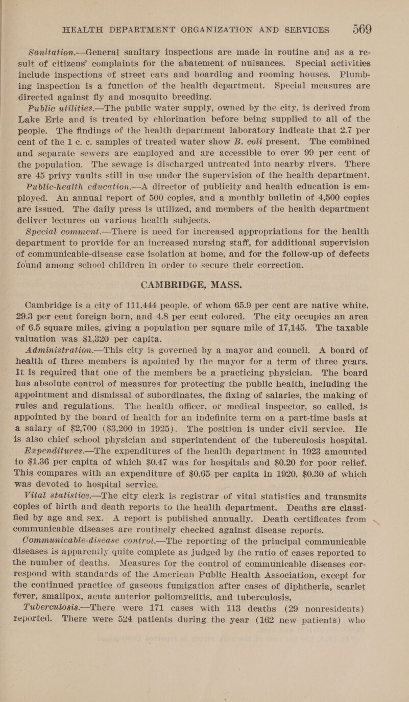 I I _ ee Sanitation—General sanitary inspections are made in routine and as a re- sult of citizens’ complaints for the abatement of nuisances. Special activities include inspections of street cars and boarding and rooming houses. Plumb- ing inspection is a function of the health department. Special measures are directed against fly and mosquito breeding. Pubdlie utilities —The public water supply, owned by the city, is derived from Lake Erie and is treated by chlorination before being supplied to all of the people. The findings of the health department laboratory indicate that 2.7 per cent of the 1 c. c. samples of treated water show B. coli present. The combined and separate sewers are employed and are accessible to over 99 per cent of the population. The sewage is discharged untreated into nearby rivers. There are 45 privy vaults still in use under the supervision of the health department. Public-health education.—A director of publicity and health education is em- ployed. An annual report of 500 copies, and a monthly bulletin of 4,500 copies are issued. The daily press is utilized, and members of the health department deliver lectures on various health subjects. Special comment.—There is need for increased appropriations for the health department to provide for an increased nursing staff, for additional supervision found among school children in order to secure their correction. CAMBRIDGE, MASS. Cambridge is a city of 111,444 people, of whom 65.9 per cent are native white, 29.3 per cent foreign born, and 4.8 per cent colored. The city occupies an area of 6.5 square miles, giving a population per square mile of 17,145. The taxable valuation was $1,320 per capita. Administration —This city is governed by a mayor and council. &lt;A board of It is required that one of the members be a practicing physician. The board has absolute control of measures for protecting the public health, including the appointment and dismissal of subordinates, the fixing of salaries, the making of rules and regulations. The health officer, or medical inspector, so called, is appointed by the board of health for an indefinite term on a part-time basis at a salary of $2,700 ($3,200 in 1925). The position is under civil service. He is also chief school physician and superintendent of the tuberculosis hospital. Hapenditures—The expenditures of the health department in 1923 amounted to $1.36 per capita of which $0.47 was for hospitals and $0.20 for poor relief. This compares with an expenditure of $0.65 per capita in 1920, $0.80 of which was devoted to hospital service. Vital statistics—The city clerk is registrar of vital statistics and transmits copies of birth and death reports to the health department. Deaths are classi- fied by age and sex. A report is published annually. Death certificates from communicable diseases are routinely checked against disease reports. Communicable-disease control—tThe reporting of the principal communicable diseases is apparently quite complete as judged by the ratio of cases reported to the number of deaths. Measures for the control of communicable diseases cor- respond with standards of the American Public Health Association, except for the continued practice of gaseous fumigation after cases of diphtheria, scarlet fever, smallpox, acute anterior poliomyelitis, and tuberculosis. Tuberculosis.—There were 171 cases with 113 deaths (29 nonresidents) reported. There were 524 patients during the year (162 new patients) who