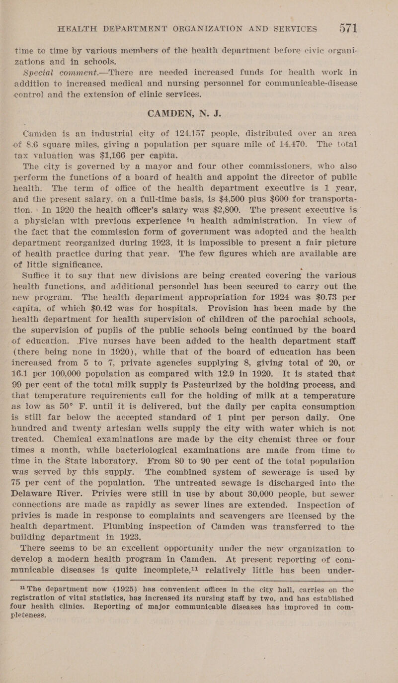 time to time by various memhers of the health department before civic organi- zations and in schools. Special comment.—There are needed increased funds for health work in addition to increased medical and nursing personnel for communicable-disease control and the extension of clinic services. CAMDEN, N. J. Camden is an industrial city of 124,157 people, distributed over an area of 8.6 square miles, giving a population per square mile of 14,470. The total tax valuation was $1,166 per capita. The city is governed by a mayor and four other commissioners, who also perform the functions of a board of health and appoint the director of public health. The term of office of the health department executive is 1 year, and the present salary, on a full-time basis, is $4,500 plus $600 for transporta- tion. » In 1920 the health officer’s salary was $2,800. The present executive is— a physician with previous experience in health administration. In view of the fact that the commission form of government was adopted and the health department reorganized during 1923, it is impossible to present a fair picture of health practice during that year. The few figures which are available are of little significance. : Suffice it to say that new divisions are being created covering the various health functions, and additional personnel has been secured to carry out the new program. The health department appropriation for 1924 was $0.73 per capita, of which $0.42 was for hospitals. Provision has been made by the health department for health supervision of children of the parochial schools, the supervision of pupils of the public schools being continued by the board of education. Five nurses have been added to the health department staff (there being none in 1920), while that of the board of education has been increased from 5 to 7, private agencies supplying 8, giving total of 20, or 16.1 per 100,000 population as compared with 12.9 in 1920. It is stated that 99 per cent of the total milk supply is Pasteurized by the holding process, and that temperature requirements call for the holding of milk at a temperature as low as 50° F. until it is delivered, but the daily per capita consumption is still far below the accepted standard of 1 pint per person daily. One hundred and twenty artesian wells supply the city with water which is not treated. Chemical examinations are made by the city chemist three or four times a month, while bacteriological examinations are made from time to time in the State laboratory. From 80 to 90 per cent of the total population was served by this supply. The combined system of sewerage is used by 75 per cent of the population. The untreated sewage is discharged into the Delaware River. Privies were still in use by about 30,000 people, but sewer connections are made as rapidly as sewer lines are extended. Inspection of privies is made in response to complaints and scavengers are licensed by the health department. Plumbing inspection of Camden was transferred to the building department in 1923. There seems to be an excellent opportunity under the new organization to develop a modern health program in Camden. At present reporting of com- municable diseases is quite incomplete,1! relatively little has been under-  The department now (1925) has convenient offices in the city hall, carries on the registration of vital statistics, has increased its nursing staff by two, and has established four health clinics. Reporting of major communicable diseases has improved in com- pleteness.