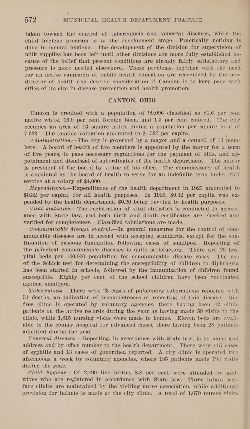 taken toward the control of tuberculosis and venereal diseases, while the child hygiene program is in the development stage. Practically nothing is done in mental hygiene. The development of the division for supervision of milk supplies has been left until other divisions are more fully established be- cause of the belief that present conditions are already fairly satisfactory and pressure is more needed elsewhere. These problems, together with the need for an active campaign of public health education are recognized by the new director of health and deserve consideration if Camden is to keep pace with cities of its size in disease prevention and health promotion. CANTON, OHIO Canton is credited with a population of 99,096 classified as 81.6 per cent native white, 16.9 per cent foreign born, and 1.5 per cent colored. The city occupies an area of 13 square miles, giving a population per square mile of 7,623. The taxable valuation amounted to $1,527 per capita. Administration.—The city is governed by a mayor and a council of 15 mem- bers. A board of health of five members is appointed by the mayor for a term of five years, to pass necessary regulations for the payment of bills, and ap- pointment and dismissal of subordinates of the health department. The mayor is president of the board by virtue of his office. The commissioner of health is appointed by the board of health to serve for an indefinite term under civil service at a salary of $4,000. Exependitures—Expenditures of the health department in 1923 amounted to $0.32 per capita, for all health purposes. In 1920, $0.32 per capita was ex- pended by the health department, $0.20 being devoted to health purposes. Vital statistics—The registration of vital statistics is conducted in accord- ance with State law, and both birth and death certificates are checked and verified for completeness. Classified tabulations are made. Communicable disease control.—In general measures for the control of com- municable diseases are in accord with accepted standards, except for the con- tinuation of gaseous fumigation following cases of smallpox. Reporting of the principal communicable diseases is quite satisfactory. There are 20 hos- pital beds per 100,000 population for communicable disease cases. The use of the Schick test for determining the susceptibility of children to diphtheria has been started in schools, followed by the immunization of children found susceptible. Eighty per cent of the school children have been vaccinated against smallpox. Tuberculosis.—There were 23 cases of pulmonary tuberculosis reported with 51 deaths, an indication of incompleteness of reporting of this disease. One free clinic is operated by voluntary agencies, there having been 42 clinic patients on the active records during the year as having made 58 visits to the clinic, while 1,815 nursing visits were made to homes. Eleven beds are avail- able in the county hospital for advanced cases, there having been 28 patients admitted during the year. Venereal diseases.—Reporting, in accordance with State law, is by name and address and by office number to the health department. There were 115 cases of syphilis and 13 cases of gonorrhea reported. A city clinic is operated two afternoons a week by voluntary agencies, where 185 patients made 798 visits during the year. Child hygiene.-—Of 2,499 live births, 8.8 per cent were attended by mid- wives who are registered in accordance with State law. Three infant wel- fare clinics are maintained by the visiting nurse association, while additional provision for infants is made at the city clinic. &lt;A total of 1,679 nurses visits