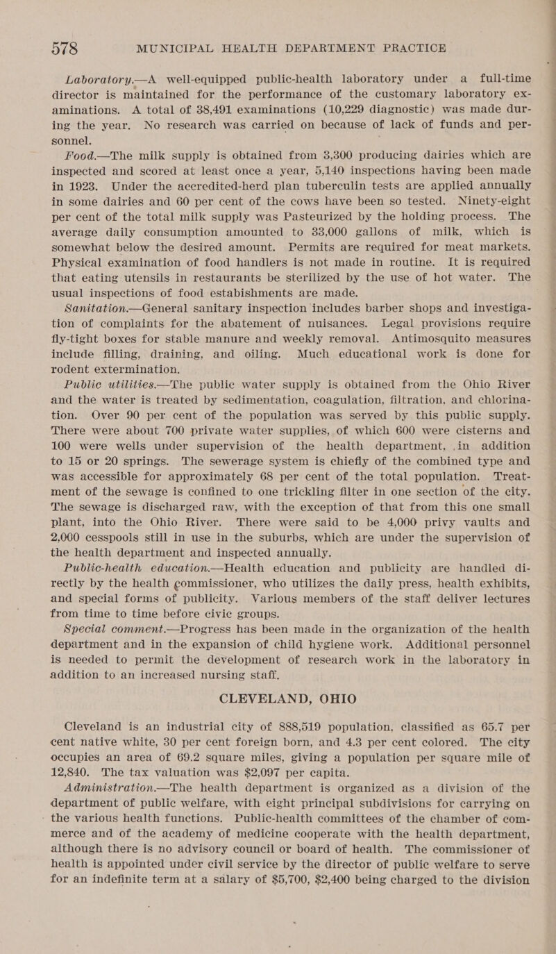 Laboratory.—A well-equipped public-health laboratory under a full-time director is maintained for the performance of the customary laboratory ex- aminations. &lt;A total of 38,491 examinations (10,229 diagnostic) was made dur- ing the year. No research was carried on because of lack of funds and per- sonnel. Food.—The milk supply is obtained from 3,300 producing dairies which are inspected and scored at least once a year, 5,140 inspections having been made in 1923. Under the accredited-herd plan tuberculin tests are applied annually in some dairies and 60 per cent of the cows have been so tested. Ninety-eight per cent of the total milk supply was Pasteurized by the holding process. The average daily consumption amounted to 383,000 gallons of milk, which is somewhat below the desired amount. Permits are required for meat markets. Physical examination of food handlers is not made in routine. It is required that eating utensils in restaurants be sterilized by the use of hot water. The usual inspections of food estabishments are made. ; Sanitation. General sanitary inspection includes barber shops and investiga- tion of complaints for the abatement of nuisances. Legal provisions require fly-tight boxes for stable manure and weekly removal. Antimosquito measures include filling, draining, and oiling. Much educational work is done for rodent extermination. Public utilities —The public water supply is obtained from the Ohio River and the water is treated by sedimentation, coagulation, filtration, and chlorina- tion. Over 90 per cent of the population was served by this public supply. There were about 700 private water supplies, of which 600 were cisterns and 100 were wells under supervision of the health department, ,in addition to 15 or 20 springs. The sewerage system is chiefly of the combined type and was accessible for approximately 68 per cent of the total population. Treat- ment of the sewage is confined to one trickling filter in one section of the city. The sewage is discharged raw, with the exception of that from this one small plant, into the Ohio River. There were said to be 4,000 privy vaults and 2,000 cesspools still in use in the suburbs, which are under the supervision of the health department and inspected annually. Public-health education.—Health education and publicity are handled di- rectly by the health commissioner, who utilizes the daily press, health exhibits, and special forms of publicity. Various members of the staff deliver lectures from time to time before civic groups. Special comment.—Progress has been made in the organization of the health department and in the expansion of child hygiene work. Additional personnel is needed to permit the development of research work in the laboratory in addition to an increased nursing staff, CLEVELAND, OHIO Cleveland is an industrial city of 888,519 population, classified as 65.7 per cent native white, 30 per cent foreign born, and 4.3 per cent colored. The city occupies an area of 69.2 square miles, giving a population per square mile of 12,840. The tax valuation was $2,097 per capita. Administration.—The health department is organized as a division of the department of public welfare, with eight principal subdivisions for carrying on - the various health functions. Public-health committees of the chamber of com- merce and of the academy of medicine cooperate with the health department, although there is no advisory council or board of health. The commissioner of health is appointed under civil service by the director of public welfare to serve for an indefinite term at a salary of $5,700, $2,400 being charged to the division