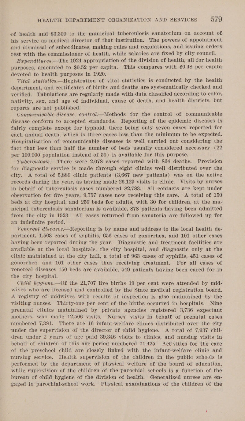 of health and $3,300 to the municipal tuberculosis sanatorium on account of his service as medical director of that institution. The powers of appointment and dismissal of subordinates, making rules and regulations, and issuing orders rest with the commissioner of health, while salaries are fixed by city council. Hapenditures.—The 1924 appropriation of the division of health, all for health purposes, amounted to $0.52 per capita. This compares with $0.48 per capita devoted to health purposes in 1920. Vital statistics —Registration of vital statistics is conducted by the health department, and certificates of births and deaths are systematically checked and verified. Tabulations are regularly made with data classified according to color, nativity, sex, and age of individual, cause of death, and health districts, but reports are not published. Communicable-disease. control—Methods for the control of communicable disease conform to accepted standards. Reporting of the epidemic diseases is fairly complete except for typhoid, there being only seven cases reported for each annual death, which is three cases less than the minimum to be expected. Hospitalization of communicable diseases is well carried out considering the fact that less than half the number of beds usually considered necessary (22 per 100,000 population instead of 50) is available for this purpose. Tuberculosis.—There were 2,078 cases reported with 864 deaths. Provision for diagnostic service is made through eight clinics well distributed over the city. &lt;A total of 5,889 clinic patients (3,667 new patients) was on the active records during the year, as having made 26,129 visits to clinic. Visits by nurses in behalf of tuberculosis cases numbered 82,7838. All contacts are kept under observation for five years, 9,757 cases now receiving this care. A total of 150 beds at city hospital, and 250 beds for adults, with 30 for children, at the mu- nicipal tuberculosis sanatorium is available, 878 patients having been admitted from the city in 1923. All cases returned from sanatoria are followed up for an indefinite period. Venereal diseases.—Reporting is by name and address to the local health de- partment, 1,563 cases of syphilis, 656 cases of gonorrhea, and 101 other cases having been reported during the year. Diagnostic and treatment facilities are available at the local hospitals, the city hospital, and diagnostic only at the clinic maintained at the city hall, a total of 968 cases of syphilis, 451 cases of gonorrhea, and 101 other cases thus receiving treatment. For all cases of venereal diseases 150 beds are available, 549 patients having been cared for in the city hospital. Child hygiene.—Of the 21,707 live births 19 per cent were attended by mid- wives who are licensed and controlled by the State medical registration board. A registry of midwives with results of inspection is also maintained by the visiting nurses. Thirty-one per cent of the births occurred in hospitals. Nine prenatal clinics maintained by private agencies registered 3,736 expectant mothers, who made 12,506 visits. Nurses’ visits in behalf of prenatal cases numbered 7,881. There are 16 infant-welfare clinics distributed over the city under the supervision of the director of child hygiene. &lt;A total of 7,937 chil- dren under 2 years of age paid 39,346 visits to clinics, and nursing visits in behalf of children of this age period numbered 71,425. Activities for the care of the preschool child are closely linked with the infant-welfare clinic and nursing service. Health supervision of the children in the public schools is performed by the department of physical welfare of the board of education, while supervision of the children of the parochial schools is a function of the bureau of child hygiene of the division of health. Generalized nurses are en- gaged in parochial-school work. Physical examinations of the children of the