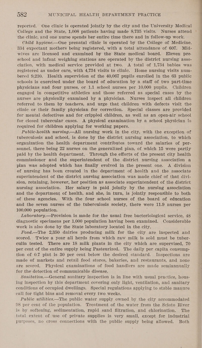 reported. One clinic is operated jointly by the city and the University Medical College and the State, 1,008 patients having made 8,785 visits. Nurses attend the clinic, and one nurse spends her entire time there and in follow-up work. Child hygiene.—One prenatal clinic is operated by the College of Medicine, 334 expectant mothers being registered, with a total attendance of 607. Mid- wives are licensed and examined by the State medical board. Eleven pre school and infant weighing stations are operated by the district nursing asso- ciation, with medical service provided at two. A total of 1,734 babies was registered as under care, with 4,734 visits to clinic. Home nursing visits num- bered 9,210. Health supervision of the 40,067 pupils enrolled in the 63 public schools is exercised under the board of education by a staff of two part-time physicians and four nurses, or 1.1 school nurses per 10,000 pupils. Children engaged in competitive athletics and those referred as special cases by the nurses are physically examined by a physician. Nurses inspect all children referred to them by teachers, and urge that children with defects visit the clinie or their family physician for correction. Special classes are provided for mental defectives and for crippled children, as well as an open-air school for closed tubercular cases. A physical examination by a school physician is required for children applying for working papers. Public-health nursing.—All nursing work in the city, with the exception of tuberculosis and school, is done by the district nursing association, to which organization the health department contributes toward the salaries of per- sonnel, there being 22 nurses on the generalized plan, of which 15 were partly paid by the health department. Through the efforts of the present city health commissioner and the superintendent of the district nursing association a plan was adopted which has finally evolved in the present one. A division of nursing has been created in the department of health and the associate superintendent of the district nursing association was made chief of that divi- sion, retaining, however, her position as associate superintendent of the district nursing association. Her salary is paid jointly by the nursing association and the department of health, and she, in turn, is jointly responsible to both of these agencies. With the four school nurses of the board of education and the seven nurses of the tuberculosis society, there were 11.9 nurses per 100,000 population. ; : Laboratory.—Provision is made for the usual free bacteriological service, 48 diagnostic specimens per 1,000 population having been examined. Considerable work is also done by the State laboratory located in the city. Fcod.—The 2,350 dairies producing milk for the city are inspected and scored. Twice a year all herds from which raw milk is sold must be tuber- culin tested. There are 18 milk plants in the city which are supervised, 70 per cent of the entire supply being Pasteurized. The daily per capita consump- tion of 0.7 pint is 80 per cent below the desired standard. Inspections are made of markets and retail food stores, bakeries, and restaurants, and none are scored. Physical examinations of food handlers are made semiannually for the detection of communicable disease. Sanitation.—General sanitary inspection is in line with usual practice, hous- ing inspection by this department covering only light, ventilation, and sanitary conditions of occupied dwellings. Special regulations applying to stable manure call for tight bins and removal every two weeks. Public utilities —The public water supply owned by the city accommodated 98 per cent of the population. Treatment of the water from the Scioto River is by softening, sedimentation, rapid sand filtration, and chlorination. The total extent of use of private supplies is very small, except for industrial purposes, no cross connections with the public supply being allowed. Both eee Sa ee