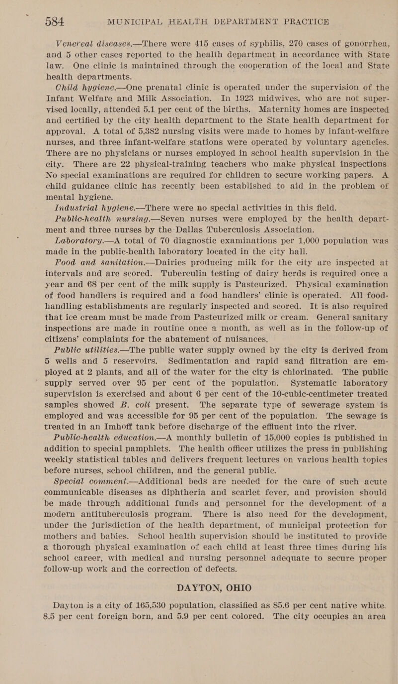 Venereal diseases.—There were 415 cases of syphilis, 270 cases of gonorrhea, and 5 other cases reported to the health department in accordance with State law. One clinic is maintained through the cooperation of the local and State health departments. Child hygiene.—One prenatal clinic is operated under the supervision of the Infant Welfare and Milk Association. In 19283 midwives, who are not super- vised locally, attended 5.1 per cent of the births. Maternity homes are inspected and certified by the city health department to the State health department for approval. A total of 5,882 nursing visits were made to homes by infant-welfare nurses, and three infant-welfare stations were operated by voluntary agencies. There are no physicians or nurses employed in school health supervision in the city. There are 22 physical-training teachers who make physical inspections. No special examinations are required for children to secure working papers. A child guidance clinic has recently been established to aid in the problem of mental hygiene. Industrial hygiene.—There were ho special activities in this field. Public-health nursing.—Seven nurses were employed by the health depart- ment and three nurses by the Dallas Tuberculosis Association. Laboratory.—A total of 70 diagnostic examinations per 1,000 population was made in the public-health laboratory located in the city hall. Food and sanitation.—Dairies producing miik for the city are inspected at intervals and are scored. Tuberculin testing of dairy herds is required once a year and 68 per cent of the milk supply is Pasteurized. Physical examination of food handlers is required and a food handlers’ clinic is operated. All food- handling establishments are regularly inspected and scored. It is also required that ice cream must be made from Pasteurized milk or cream. General sanitary inspections are made in routine once a month, as well as in the follow-up of citizens’ complaints for the abatement of nuisances. Public utilities —The public water supply owned by the city is derived from 5 wells and 5 reservoirs. Sedimentation and rapid sand filtration are em- ployed at 2 plants, and all of the water for the city is chlorinated. The public supply served over 95 per cent of the population. Systematic laboratory supervision is exercised and about 6 per cent of the 10-cubic-centimeter treated samples showed B. coli present. The separate type of sewerage system is employed and was accessible for 95 per cent of the population. The sewage is treated in an Imhoff tank before discharge of the effluent into the river. Public-health education.—A monthly bulletin of 15,000 copies is published in addition to special pamphlets. The health officer utilizes the press in publishing weekly statistical tables and delivers frequent lectures on various health topics before nurses, school children, and the general public. Special comment.—Additional beds are needed for the care of such acute communicable diseases as diphtheria and scarlet fever, and provision should be made through additional funds and personnel for the development of a modern antituberculosis program. There is also need for the development, under the jurisdiction of the health department, of municipal protection for mothers and babies. Sehool health supervision should be instituted to provide a thorough physical examination of each child at least three times during his school career, with medical and nursing personnel adequate to secure proper follow-up work and the correction of defects. DAYTON, OHIO Dayton is a city of 165,530 population, classified as 85.6 per cent native white. 8.5 per cent foreign born, and 5.9 per cent colored. The city occupies an area