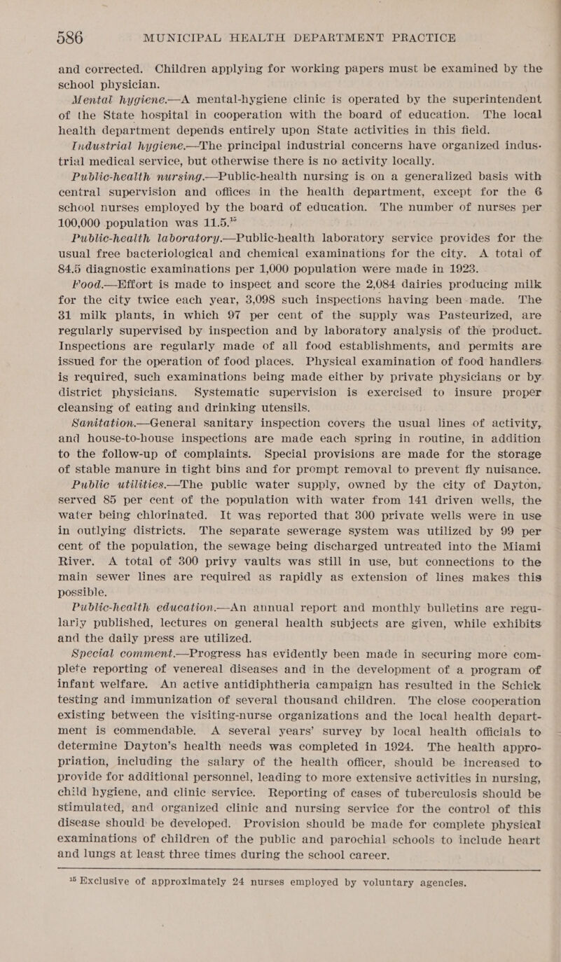 and corrected. Children applying for working papers must be examined by the school physician. Mental hygiene.—A mental-hygiene clinic is operated by the superintendent of the State hospital in cooperation with the board of education. The local health department depends entirely upon State activities in this field. Tndustrial hygiene-—The principal industrial concerns have organized indus- trial medical service, but otherwise there is no activity locally. Public-health nursing.—Public-health nursing is on a generalized basis with central supervision and offices in the health department, except for the 6 school nurses employed by the board of education. The number of nurses per 100,000 population was 11.5.” , Public-health laboratory.—Public-health laboratory service provides for the usual free bacteriological and chemical examinations for the city. &lt;A total of 84.5 diagnostic examinations per 1,000 population were made in 1923. Food.—Effort is made to inspect and score the 2,084 dairies producing milk for the city twice each year, 3,098 such inspections having been made. The 31 milk plants, in which 97 per cent of the supply was Pasteurized, are regularly supervised by inspection and by laboratory analysis of the product. Inspections are regularly made of all food establishments, and permits are issued for the operation of food places. Physical examination of food handlers is required, Such examinations being made either by private physicians or by. district physicians. Systematic supervision is exercised to insure proper cleansing of eating and drinking utensils. Sanitation.—General sanitary inspection covers the ens lines of activity, and house-to-house inspections are made each spring in routine, in addition to the follow-up of complaints. Special provisions are made for the storage of stable manure in tight bins and for prompt removal to prevent fly nuisance. Public utilities—The public water supply, owned by the city of Dayton, served 85 per cent of the population with water from 141 driven wells, the water being chlorinated. It was reported that 300 private wells were in use in outlying districts. The separate sewerage system was utilized by 99 per cent of the population, the sewage being discharged untreated into the Miami River. A total of 300 privy vaults was still in use, but connections to the main sewer lines are required as rapidly as extension of lines makes this possible. Public-health education.—An annual report and monthly bulletins are regu- larjy published, lectures on general health subjects are given, while exhibits and the daily press are utilized. ; Special comment.—Progress has evidently been made in securing more com- plete reporting of venereal diseases and in the development of a program of infant welfare. An active antidiphtheria campaign has resulted in the Schick testing and immunization of several thousand children. The close cooperation existing between the visiting-nurse organizations and the local health depart- ment is commendable. A several years’ survey by local health officials to determine Dayton’s health needs was completed in 1924. The health appro- priation, including the salary of the health officer, should be increased to provide for additional personnel, leading to more extensive activities in nursing, child hygiene, and clinic service. Reporting of cases of tuberculosis should be stimulated, and organized clinic and nursing service for the control of this disease should be developed. Provision should be made for complete physical examinations of children of the public and parochial schools to include heart and lungs at least three times during the school career.  * Exclusive of approximately 24 nurses employed by voluntary agencies.