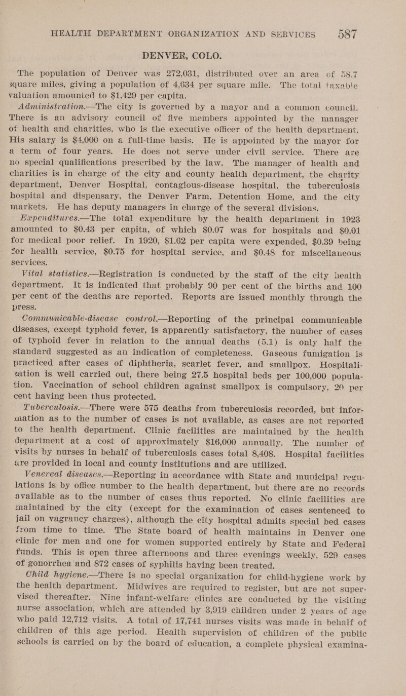 DENVER, COLO. The population of Denver was 272,031, distributed over an area of 38.7 square miles, giving a population of 4,634 per square mile. valuation amounted to $1,429 per capita. Administration.—The city is governed by a mayor and a common council. There is an advisory council of five members appointed by the manager of health and charities, who is the executive officer of the health department. His salary is $4,000 on a full-time basis. He is appointed by the mayor for a term of four years. He does not serve under civil service. There are no special qualifications prescribed by the law. The manager of health and charities is in charge of the city and county health department, the charity department, Denver Hospital, contagious-disease hospital, the tuberculosis hospital and dispensary, the Denver Farm, Detention Home, and the city markets. He has deputy managers in charge of the several divisions. Expenditures——The total expenditure by the health department in 1923 amounted to $0.48 per capita, of which $0.07 was for hospitals and $0.01 for medical poor relief. In 1920, $1.62 per capita were expended, $0.39 being for health service, $0.75 for hospital service, and $0.48 for miscellaneous services. The total taxable Vital statistics——Registration is conducted by the staff of the city health department. It is indicated that probably 90 per cent of the births and 100 per cent of the deaths are reported. Reports are issued monthly through the press. Communicable-disease control.—Reporting of the principal communicable diseases, except typhoid fever, is apparently satisfactory, the number of cases of typhoid fever in relation to the annual deaths (5.1) is only half the standard suggested as an indication of completeness. Gaseous fumigation is practiced after cases of diphtheria, scarlet fever, and smallpox. Hospitali- zation is well carried out, there being 27.5 hospital beds per 100,000 popula- tion. Vaccination of school children against smallpox is compulsory, 20 per cent having been thus protected. Tuberculosis.—There were 575 deaths from tuberculosis recorded, but infor- sation as to the number of cases is not available, as cases are not reported to the health department. Clinic facilities are maintained by the health department at a cost of approximately $16,000 annually. The number of visits by nurses in behalf of tuberculosis cases total 8,408. Hospital facilities are provided in local and county institutions and are utilized. Venereal diseases.—Reporting in accordance with State and municipal regu- lations is by office number to the health department, but there are no records available as to the number of cases thus reported. No clinic facilities are maintained by the city (except for the examination of cases sentenced to jail on vagrancy charges), although the city hospital admits special bed cases from time to time. The State board of health maintains in Denver one elinic for men and one for women supported entirely by State and Federal funds. This is open three afternoons and three evenings weekly, 529 cases of gonorrhea and 872 cases of syphilis having been treated. Child hygiene.—There is no special organization for child-hygiene work by the health department. Midwives are required to register, but are not super- vised thereafter. Nine infant-welfare clinics are conducted by the visiting nurse association, which are attended by 3,919 children under 2 years of age who paid 12,712 visits. A total of 17,741 nurses visits was made in behalf of children of this age period. Health supervision of children of the public schools is carried on by the board of education, a complete physical examina-