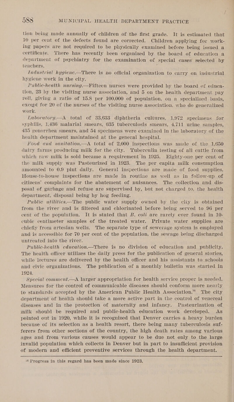tion being made annually of children of the first grade. It is estimated that 10 per cent of the defects found are corrected. Children applying for work- ing papers are not required to be physically examined before being issued a certificate. There has recently been organized by the board of education a department of psychiatry for the examination of special cases selected by teachers, ‘ . Industrial hygiene-—There is no official organization to carry on industrial hygiene work in the city. Public-health nursing —Fifteen nurses were provided by the board of educa- tion, 28 by the visiting nurse association, and 5 on the health department pay roll, giving a ratio of 15.8 per 100,000 of population, on a specialized basis, except for 20 of the nurses of the visiting nurse association, who do generalized work. Laboratory. —A. total of 33,633 diphtheria cultures, 1.972 specimens for syphilis, 1,486 malarial smears, 685 tuberculosis smears, 4.711 urine samples, 435 gonorrhea smears, and 54 specimens were examined in the laboratory of the health department maintained at the general hospital. Food and sanitation—A total of 2,000 inspections was made of the 1,650 dairy farms producing milk for the city. Tuberculin testing of all cattle from which raw milk is sold became a requirement in 1925. Wighty-one per cent of the milk supply was Pasteurized in 1923. The per capita milk consumption amounted to 0.9 pint daily. General inspections are made of food supplies. House-to-house inspections are made in routine as well as in follow-up of citizens’ complaints for the abatement of nuisances. The collection and dis- posal of garbage and refuse are supervised by, but not charged to, the health department, disposal being by hog feeding. Public utilities—The public water supply owned by the city is obtained from the river and is filtered and chlorinated before being served to 96 per cent of the population. It is stated that B. coli are rarely ever found in 10- cubic centimeter samples of the treated water. Private water supplies are chiefly from artesian wells. The separate type of sewerage system is employed and is accessible for 70 per cent of the population, the sewage being discharged untreated into the river. Public-health education.—There is no division of education and publicity. The health officer utilizes the daily press for the publication of general stories, while lectures are delivered by the health officer and his assistants to schools and civic organizations. The publication of a monthly bulletin was started in 1924, Special comment.—A larger appropriation for health service proper is needed. Measures for the control of communicable diseases should conform more nearly to standards accepted by the American Public Health Association.” 'The city department of health should take a more active part in the control of venereal diseases and in the protection of maternity and infancy. Pasteurization of milk should be required and public-health education work developed. As pointed out in 1920, while it is recognized that Denver carries a heavy burden because of its selection as a health resort, there being many tuberculosis suf- ferers from other sections of the country, the high death rates among various ages and from various causes would appear to be due not only to the large invalid population which collects in Denver but in part to insufficient provision of modern and efficient preventive services through the health department. 16 Progress in this regard has been made since 1923.