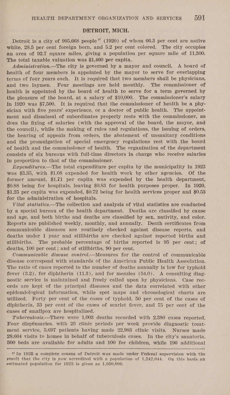 DETROIT, MICH. Detroit is a city of 995,668 people” (1920) of whom 66.3 per cent are native white, 28.5 per cent foreign born, and 5.2 per cent colored. The city occupies an area of 92.7 square miles, giving a population per square mile of 11,800. The total taxable valuation was $1,460 per capita. Administration.—The city is governed by a mayor and council. A board of health of four members is appointed by the mayor to serve for overlapping terms of four years each. It is required that two members shall be physicians, and two laymen. Four meetings are held monthly. The commissioner of health is appointed by the board of health to serve for a term governed by the pleasure of the board, at a salary of $10,000. The commissioner’s salary in 1920 was $7,500. It is required that the commissioner of health be a phy- sician with five years’ experience, or a doctor of public health. The appoint- ment and dismissal of subordinates properly rests with the commissioner, as does the fixing of salaries (with the approval of the board, the mayor, and the council), while the making of rules and regulations, the issuing of orders, the hearing of appeals from orders, the abatement of unsanitary conditions and the promulgation of special emergency regulations rest with the board of health and the commissioner of health. The organization of the department consists of six bureaus with full-time directors in charge who receive salaries in proportion to that of the commissioner. Hapenditures.—The total expenditure per capita by the municipality in 1923 was $3.35, with $1.08 expended for health work by other agencies. Of the former amount, $1.71 per capita was expended by the health department, $0.88 being for hospitals, leaving $0.83 for health purposes proper. In 1920, $1.25 per capita was expended, $0.72 being for health services proper and $0.53 for the administration of hospitals. Vital statistics——The collection and analysis of vital statistics are conducted by a special bureau of the health department. Deaths are classified by cause and age, and both births and deaths are classified by sex, nativity, and color. Reports are published weekly, monthly, and annually. Death certificates from communicable diseases are routinely ‘checked against disease reports, and deaths under 1 year and stillbirths are checked against reported births and stillbirths. The probable percentage of births reported is 95 per cent; of deaths, 100 per cent; and of stillbirths, 90 per cent. Communicable disease conirol.—Measures for the control of communicable disease correspond with standards of the American Public Health Association. The ratio of cases reported to the number of deaths annually is low for typhoid fever (3.2), for diphtheria (11.8), and for measles (54.0). &lt;A consulting diag- nostic service is maintained and freely called upon by physicians. Case rec- ords are kept of the principal diseases and the data correlated with other epidemiological information, while spot maps and chronological charts are utilized. Forty per cent of the cases of typhoid, 50 per cent of the cases of diphtheria, 33 per cent of the cases of scarlet fever, and 75 per cent of the eases of smallpox are hospitalized. Tuberculosis —There were 1,008 deaths recorded with 2,380 cases reported. Four dispensaries, with 25 clinic periods per week provide diagnostic treat- ment service, 5,697 patients having made 22,983 clinic visits. Nurses made 28,664 visits to homes in behalf of tuberculosis cases. In the city’s sanatoria, 500 beds are available for adults and 100 for children, while 190 additional 17 In 1925 a complete census of Detroit was made under Federal supervision with the result that the city is now accredited with a population of 1,242,044. On this basis an estimated population for 19238 is given as 1,050,000. ©