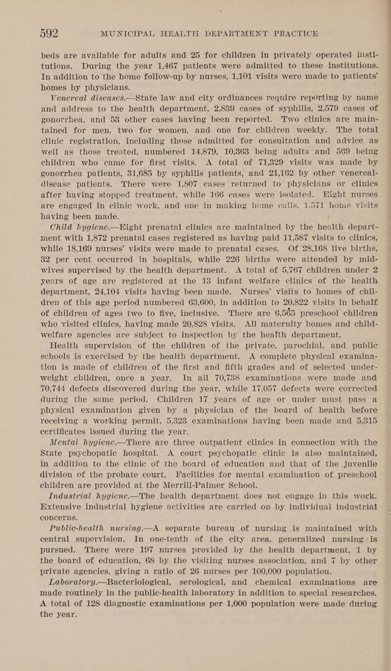 beds are available for adults and 25 for children in privately operated insti- tutions. During the year 1,467 patients were admitted to these institutions. In addition to the home follow-up by nurses, 1,101 visits were made to patients’ homes by physicians. Venereal diseases—State law and city ordinances require reporting by name and address to the health department, 2,839 cases of syphilis, 2,579 cases of gonorrhea, and 53 other cases having been reported. Two clinics are main- tained for men, two for women, and one for children weekly. The total clinie registration, including those admitted for consuitation and advice as well as those treated, numbered 14,879, 10,363 being adults and 569 being children who came for first visits. A total of 71,329 visits was made by — gonorrhea patients, 31,685 by syphilis patients, and 21,162 by other venereal- disease patients. There were 1,807 cases returned to physicians or clinics after having stopped treatment, while 166 cases were isolated. Hight nurses are engaged in clinic work, and one in making home calls, 1.571 home visits having been made. Child hygiene.—Hight prenatal clinics are maintained by the health depart- ment with 1,872 prenatal cases registered as having paid 11,587 visits to clinics, while 18,169 nurses’ visits were made to prenatal cases. Of 28,168 live births, 32 per cent occurred in hospitals, while 226 births were attended by mid- wives supervised by the health department. A total of 5,767 children under 2 years of age are registered at the 13 infant welfare clinics of the health department, 24,104 visits having been made. Nurses’ visits to homes of chil- dren of this age period numbered 63,600, in addition to 20,822 visits in behalf of children of ages two to five, inclusive. There are 6,565 preschool children who visited clinics, having made 20,828 visits. All maternity homes and child- welfare agencies are subject to inspection by the health department. Health supervision of the children of the private, parochial, and public schools is exercised by the health department. A complete physical examina- tion is made of children of the first and fifth grades and of selected under- weight children, once a year. In all 70,788 examinations were made and 70,744 defects discovered during the year, while 17,057 defects were corrected during the same period. Children 17 years of age or under must pass a physical examination given by a physician of the board of health before receiving a working permit, 5,323 examinations having been made and 5,315 certificates issued during the year. Mental hygiene.—There are three outpatient clinics in connection with the State psychopatic hospital. A court psychopatic clinic is also maintained, in addition to the clinic of the board of education and that of the juvenile division of the probate court. Facilities for mental examination of preschool children are provided at the Merrill-Palmer School. Industrial hygiene-—The health department does not engage in this work. Extensive industrial hygiene activities are carried on by individual industrial concerns. Public-health nursing.—A separate bureau of nursing is maintained with central supervision. In one-tenth of the city area, generalized nursing is pursued. There were 197 nurses provided by the health department, 1 by the board of education, 68 by the visiting nurses association, and 7 by other private agencies, giving a ratio of 26 nurses per 100,000 population. Laboratory.—Bacteriological, serological, and chemical examinations are made routinely in the public-health laboratory in addition to special researches. A total of 128 diagnostic examinations per 1,000 population were made during the year.