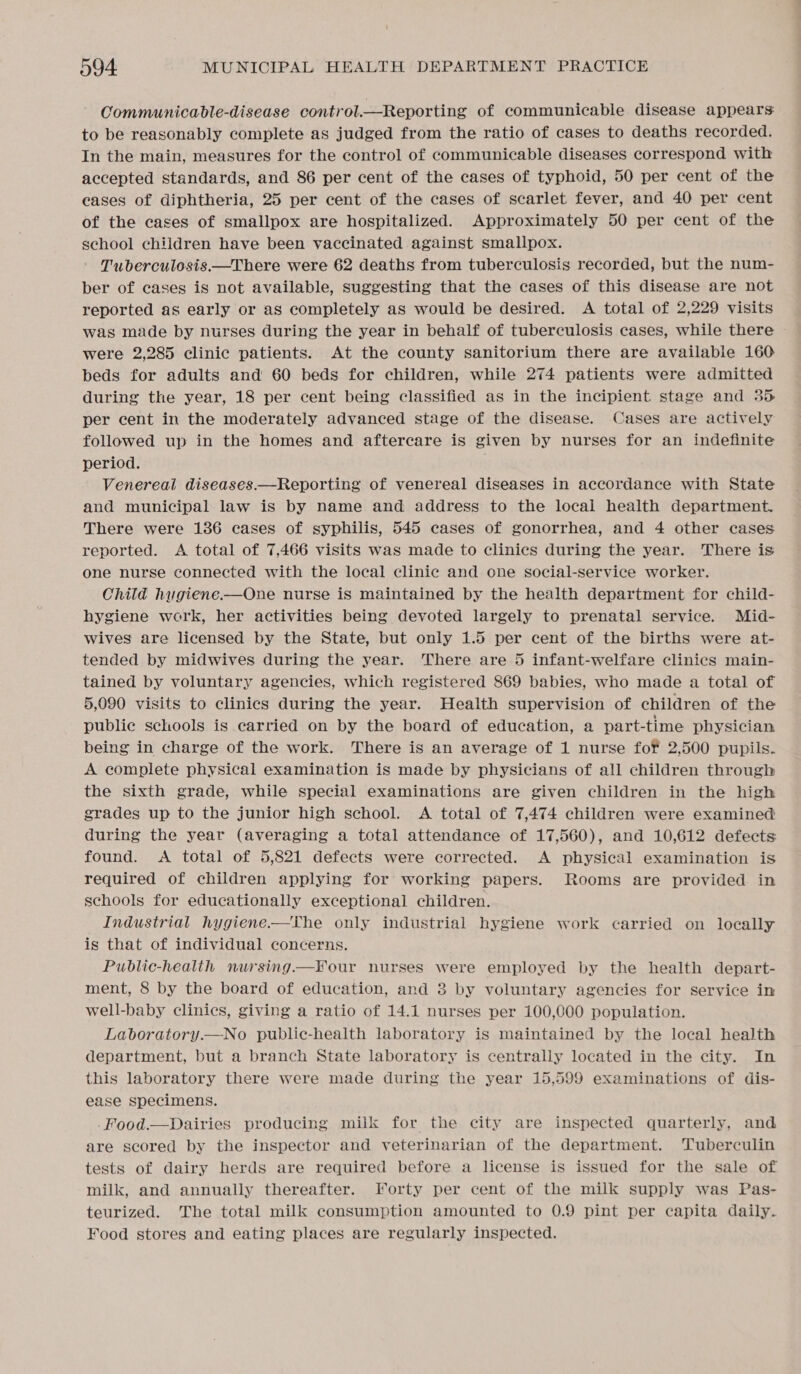 Communicable-disease control.—Reporting of communicable disease appears: to be reasonably complete as judged from the ratio of cases to deaths recorded. In the main, measures for the control of communicable diseases correspond with accepted standards, and 86 per cent of the cases of typhoid, 50 per cent of the eases of diphtheria, 25 per cent of the cases of scarlet fever, and 40 per cent of the cases of smallpox are hospitalized. Approximately 50 per cent of the school children have been vaccinated against smallpox. Tuberculosis.—There were 62 deaths from tuberculosis recorded, but the num- ber of cases is not available, suggesting that the cases of this disease are not reported as early or as completely as would be desired. A total of 2,229 visits was made by nurses during the year in behalf of tuberculosis cases, while there were 2,285 clinic patients. At the county sanitorium there are available 160 beds for adults and 60 beds for children, while 274 patients were admitted during the year, 18 per cent being classified as in the incipient stage and 35 per cent in the moderately advanced stage of the disease. Cases are actively followed up in the homes and aftercare is given by nurses for an indefinite period. . Venereal diseases.—Reporting of venereal diseases in accordance with State and municipal law is by name and address to the local health department. There were 136 eases of syphilis, 545 cases of gonorrhea, and 4 other cases reported. A total of 7,466 visits was made to clinics during the year. There is one nurse connected with the local clinic and one social-service worker. Child hugiene.—One nurse is maintained by the health department for child- hygiene work, her activities being devoted largely to prenatal service. Mid- wives are licensed by the State, but only 1.5 per cent of the births were at- tended by midwives during the year. There are 5 infant-welfare clinics main- tained by voluntary agencies, which registered 869 babies, who made a total of 5,090 visits to clinics during the year. Health supervision of children of the public schools is carried on by the board of education, a part-time physician being in charge of the work. There is an average of 1 nurse for 2,500 pupils. A complete physical examination is made by physicians of all children through the sixth grade, while special examinations are given children in the high grades up to the junior high school. A total of 7,474 children were examined during the year (averaging a total attendance of 17,560), and 10,612 defects: found. A total of 5,821 defects were corrected. A physical examination is required of children applying for working papers. Rooms are provided in schools for educationally exceptional children. Industrial hygiene.—The only industrial hygiene work carried on locally is that of individual concerns. Public-health nursing—KF¥our nurses were employed by the health depart- ment, 8 by the board of education, and 3 by voluntary agencies for service in well-baby clinics, giving a ratio of 14.1 nurses per 100,000 population. Laboratory.—No public-health laboratory is maintained by the local health department, but a branch State laboratory is centrally located in the city. In this laboratory there were made during the year 15,599 examinations of dis- ease specimens. -Food.—Dairies producing milk for the city are inspected quarterly, and are scored by the inspector and veterinarian of the department. Tuberculin tests of dairy herds are required before a license is issued for the sale of milk, and annually thereafter. Forty per cent of the milk supply was Pas- teurized. The total milk consumption amounted to 0.9 pint per capita daily.. Food stores and eating places are regularly inspected.