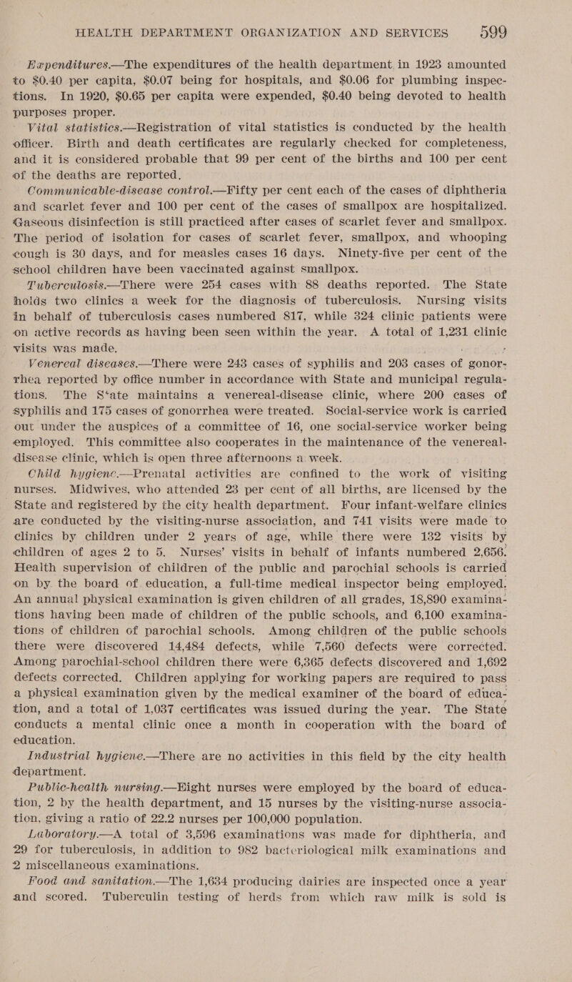 Expenditures.—The expenditures of the health department. in 1923 amounted to $0.40 per capita, $0.07 being for hospitals, and $0.06 for plumbing inspec- tions. In 1920, $0.65 per capita were expended, $0.40 being devoted to health purposes proper. Vital statistics —Registration of vital statistics is conducted by the health officer. Birth and death certificates are regularly checked for completeness, and it is considered probable that 99 per cent of the births and 100 per cent of the deaths are reported. Communicable-disease control.—Fifty per cent each of the cases of diphtheria and scarlet fever and 100 per cent of the cases of smallpox are hospitalized. Gaseous disinfection is still practiced after cases of scarlet fever and smallpox. The period of isolation for cases of scarlet fever, smallpox, and whooping cough is 30 days, and for measles cases 16 days. Ninety-five per cent of the school children have been vaccinated against smallpox. Tuberculosis —There were 254 cases with 88 deaths reported. The State holds two clinics a week for the diagnosis of tuberculosis. Nursing. visits in behalf of tuberculosis cases numbered 817, while 324 clinic patients were on active records as having been seen within the year. A total of 1,231 clinic visits was made. . } Venereal diseases.—There were 243 cases of syphilis and 203 cases of gonor- rhea reported by office number in accordance with State and municipal regula- tions. The State maintains a venereal-disease clinic, where 200 cases of Syphilis and 175 cases of gonorrhea were treated. Social-service work is carried out under the auspices of a committee of 16, one social-service worker being employed. This committee also cooperates in the maintenance of the venereal- disease clinic, which is open three afternoons a week. Child hygtenc.—Prenatal activities are confined to the work of visiting nurses. Midwives, who attended 23 per cent of all births, are licensed by the State and registered by the city health department. Four infant-welfare clinics are conducted by the visiting-nurse association, and 741 visits were made to clinics by children under 2 years of age, while there were 132 visits by children of ages 2 to 5. Nurses’ visits in behalf of infants numbered 2,656. Heaith supervision of children of the public and parochial schools is carried on by. the board of. education, a full-time medical inspector being employed. An annual physical examination is given children of all grades, 18,890 examina- tions having been made of children of the public schools, and 6,100 examina- tions of children of parochial schools. Among children of the public schools there were discovered 14,484 defects, while 7,560 defects were corrected. Among parochial-school children there were 6,365 defects discovered and 1,692 defects corrected. Children applying for working papers are required to pass a physical examination given by the medical examiner of the board of educa- tion, and a total of 1,037 certificates was issued during the year. The State conducts a mental clinic once a month in cooperation with the board of education. } Industrial hygiene——There are no activities in this field by the city health department. Public-health nursing.—HWHight nurses were employed by the board of educa- tion, 2 by the health department, and 15 nurses by the visiting-nurse associa- tion, giving a ratio of 22.2 nurses per 100,000 population. Laboratory—A total of 3,596 examinations was made for diphtheria, and 29 for tuberculosis, in addition to 982 bactcriological milk examinations and 2 miscellaneous examinations. Food and sanitation.—The 1,634 producing dairies are inspected once a year and scored. Tuberculin testing of herds from which raw milk is sold is