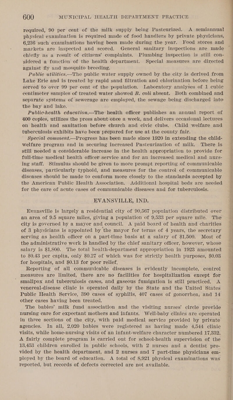 required, 90 per cent of the milk supply being Pasteurized. A semiannual physical examination is required made of food handlers by private physicians, 6,236 such examinations having been made during the year. Food stores and markets are inspected and scored. General sanitary inspections are made chiefly as a result of citizens’ complaints. Plumbing inspection is still con- sidered a function of the health department. Special measures are directed against fly and mosquito breeding. Public utilities —The public water supply owned by the city is derived from Lake Erie and is treated by rapid sand filtration and chlorination before being served to over 99 per cent of the population. Laboratory analyses of 1 cubic centimeter samples of treated water showed B. coli absent. Both combined and separate systems of sewerage are employed, the sewage being discharged into the bay and lake. Public-health education.—The health officer publishes an annual report of 400 copies, utilizes the press about once a week, and delivers occasional lectures on health and sanitation before church and civic clubs. Child welfare and — tuberculosis exhibits have been’ prepared for use at the county fair. Special comment.—Progress has been made since 1920 in extending the child- welfare program and in securing increased Pasteurization of milk. There is still needed a considerable increase in the health appropriation to provide for full-time medical health officer service and for an increased medical and nurs- ing staff. Stimulus should be given to more prompt reporting of communicable diseases, particularly typhoid, and measures for the control of communicable diseases should be made to conform more closely to the standards accepted by the American Public Health Association. Additional hospital beds are needed for the care of acute cases of communicable diseases and for tuberculosis. EVANSVILLE, IND. Evansville is largely a residential city of 90,567 population distributed over an area of 9.5 square miles, giving a population of 9,533 per square mile. The city is governed by a mayor and council. A paid board of health and charities of 3 physicians is appointed by ‘the mayor for terms of 4 years, the secretary serving as health officer on a part-time basis at a salary of $1,500. Most of the administrative work is handled by the chief sanitary officer, however, whose salary is $1,800. The total health-department appropriation in 1923 amounted to $0.43 per capita, only $0.27 of which was for strictly health purposes, $0.03 for hospitals, and $0.13 for poor relief, Reporting of all communicable diseases is evidently incomplete, control measures are limited, there are no facilities for hospitalization except for smallpox and tuberculosis cases, and gaseous fumigation is still practiced. A venereal-disease clinic is operated daily by the State and the United States Public Health Service, 390 cases of syphilis, 407 cases of gonorrhea; and 14 other cases having been treated. The babies’ milk fund association and the visiting nurses’ circle provide nursing care for expectant mothers and infants. Well-baby clinics are operated iu three sections of the city, with paid medical service provided by private agencies. In all, 2,020 babies were registered as having made 4,544 clinic visits, while home-nursing visits of an infant-welfare character numbered 17,332. A fairly complete program is carried out for school-health supervision of the 13,453 children enrolled in public schools, with 2 nurses and a dentist pro- vided by the health department, and 2 nurses and 7 part-time physicians em- ployed by the board of education. A total of 8,921 physical examinations was reported, but records of defects corrected are not available.