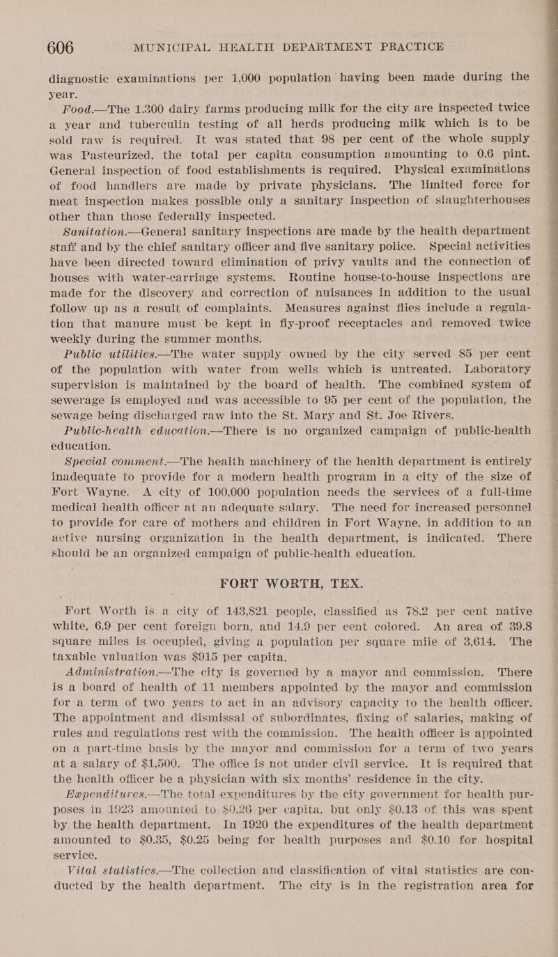 diagnostic examinations per 1,000 population having been made during the year. Food.—The 1.300 dairy farms producing milk for the city are inspected twice a year and tuberculin testing of all herds producing milk which is to be sold raw is required. It was stated that 98 per cent of the whole supply was Pasteurized, the total per capita consumption amounting to 0.6 pint. General inspection of food establishments is required. Physical examinations of food handlers are made by private physicians. The limited force for meat inspection makes possible only a sanitary inspection of slaughterhouses other than those federally inspected. Sanitation.—General sanitary inspections are made by the health department staff and by the chief sanitary officer and five sanitary police. Special activities have been directed toward elimination of privy vaults and the connection of houses with water-carriage systems. Routine house-to-house inspections are made for the discovery and correction of nuisances in addition to the usual follow up as a result of complaints. Measures against flies include a regula- tion that manure must be kept in fly-proof receptacles and removed twice weekly during the summer months. Public utilities—The water supply owned by the city served 85 per cent of the population with water from wells which is untreated. Laboratory supervision is maintained by the board of health. The combined system of sewerage is employed and was accessible to 95 per cent of the population, the sewage being discharged raw into the St. Mary and St. Joe Rivers. Public-health education.—There is no organized campaign of public-health education. Special comment.—The health machinery of the health department is entirely inadequate to provide for a modern health program in a city of the size of Fort Wayne. A city of 100,000 population needs the services of a full-time medical health officer at an adequate salary. The need for increased personnel to provide for care of mothers and children in Fort Wayne, in addition to an active nursing organization in the health department, is indicated. There should be an organized campaign of public-health education. FORT WORTH, TEX. Fort Worth is a city of 143,821 people, classified as 78.2 per cent native white, 6.9 per cent foreign born, and 14.9 per cent colored. An area of 39.8 square miles is occupied, giving a population per square mile of 3,614. The taxable valuation was $915 per capita. is a board of health of 11 members appointed by the mayor and commission for a term of two years to act in an advisory capacity to the health officer. The appointment and dismissal of subordinates, fixing of salaries, making of rules and regulations rest with the commission. The health officer is appointed on a part-time basis by the mayor and commission for a term of two years at a salary of $1,500. The office is not under civil service. It is required that the health officer be a physician with six months’ residence in the city. Hapenditures.—The total expenditures by the city government for health pur- poses in 1923 amounted to $0.26 per capita, but only $0.18 of this was spent by the health department. In 1920 the expenditures of the health department amounted to $0.35, $0.25 being for health purposes and $0.10 for hospital service. Vital statistics—The collection and classification of vital statistics are con- ducted by the health department. The city is in the registration area for 