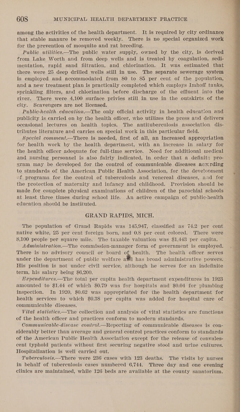 among the activities of the health department. It is required by city ordinance that stable manure be removed weekly. There is no special organized work for the prevention of mosquito and rat breeding. Public wtilities—The public water supply, owned by the city, is derived from Lake Worth and from deep wells and is treated by coagulation, sedi- mentation, rapid sand filtration, and chlorination. It was estimated that there were 25 deep drilled wells still in use. The separate sewerage system is employed and accommodated from 80 to 85 per cent of the population, and a new treatment plan is practically completed which employs Imhoff tanks, sprinkling filters, and chlorination before discharge of the effluent into the river. There were 4,100 surface privies still in use in the outskirts of the city. Scavengers are not licensed. Public-health education.—The only official activity in health education and publicity is carried on by the health officer, who utilizes the press and delivers occasional lectures on health topics. The antituberculosis association dis- tributes literature and carries on special work in this particular field. Special comment.—There is needed, first of all, an increased appropriation for health work by the health department, with an increase in salary for the health officer adequate for full-time service. Need for additional medical and nursing personnel is also fairly indicated, in order that a definite: pro- vyram may be developed for the control of communicable diseases acecrding to standards of the American Public Health Association, for the develonment af programs for the control of tuberculosis and venereal diseases, a2d for the protection of maternity and infancy and childhood. Provision should be made for complete physical examinations of children of the parochial schools at least three times during school life. An active campaign of public-health education should be instituted. GRAND RAPIDS, MICH, native white, 25 per cent foreign born, and 0.8 per cent colored. There were 8,100 people per square mile. The taxable valuation was $1,448 per capita. Administration.—The commission-manager form of government is employed. There is no advisory council or board of, health. The health officer serves under the department of public welfare affd has broad administrative powers. His position is not under civil service, although he serves for an indefinite term, his salary being $6,200. Hapenditures—The total per capita health department expenditures in 1923 amounted to $1.44 of which $0.79 was for hospitals and $0.04 for plumbing inspection. In 1920, $0.62 was appropriated for the health department for health services to which $0.88 per capita was added for hospital care of communicable diseases. of the health officer and practices conform to modern standards. Communicable-disease conirol.—Reporting of communicable diseases is con- siderably better than average and general control practices conform to standards of the American Public Health Association except for the release of convales- cent typhoid patients without first securing negative stool and urine cultures. Hospitalization is well carried out. T'uwberculosis.—-There were 2386 cases with 123 deaths. The visits by nurses in behalf of tuberculosis cases numbered 6,744. Three day and one evening clinics are maintained, while 126 beds are available at the county sanatorium. 