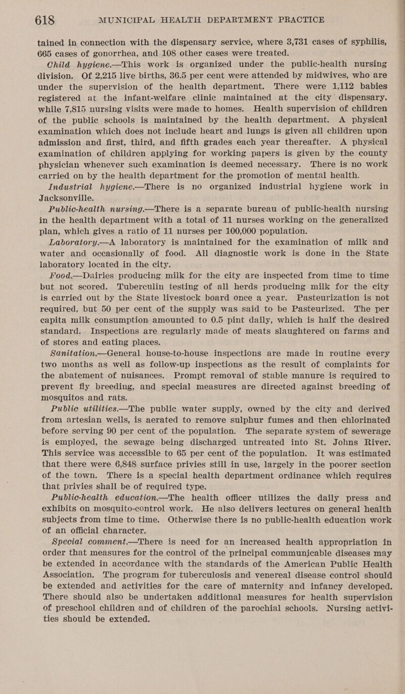 tained in connection with the dispensary service, where 3,731 cases of syphilis, 665 cases of gonorrhea, and 108 other cases were treated. Child hygiene-—This work is organized under the public-health nursing division. Of 2,215 live births, 36.5 per cent were attended by midwives, who are under the supervision of the health department. There were 1,112 babies registered at the infant-welfare clinic maintained at the city dispensary. while 7,815 nursing visits were made to homes. Health supervision of children of the public schools is maintained by the health department. A physical examination which does not include heart and lungs is given all children upon admission and first, third, and fifth grades each year thereafter. A physical examination of children applying for working papers is given by the county physician whenever such examination is deemed necessary. There is no work earried on by the health department for the promotion of mental health. Industrial hygiene——There is no organized industrial hygiene work in Jacksonville. Public-health nursing.—There is a separate bureau of public-health nursing in the health department with a total of 11 nurses working on the generalized plan, which gives a ratio of 11 nurses per 100,000 population. Laboratory.—A laboratory is maintained for the examination of milk and water and occasionally of food. All diagnostic work is done in the State laboratory located in the city. Food.—Dairies producing milk for the city are inspected from time to time but not scored. Tuberculin testing of all herds producing milk for the city is carried out by the State livestock board once a year. Pasteurization is not required, but 50 per cent of the supply was said to be Pasteurized. The per capita milk consumption amounted to 0.5 pint daily, which is half the desired standard. Inspections are regularly made of meats slaughtered on farms and of stores and eating places. Sanitation.—General house-to-house inspections are made in routine every two months as well as follow-up inspections as the result of complaints for the abatement of nuisances. Prompt removal of stable manure is required to prevent fly breeding, and special measures are directed against breeding of mosquitos and rats. Public utilities—The public water supply, owned by the city and derived from artesian wells, is aerated to remove sulphur fumes and then chlorinated before serving 90 per cent of the population. The separate system of sewerage is employed, the sewage being discharged untreated into St. Johns River. This service was accessible to 65 per cent of the population. It was estimated that there were 6,848 surface privies still in use, largely in the poorer section of the town. There is a special health department ordinance which requires that privies shall be of required type. Public-health education.—The health officer utilizes the daily press and exhibits on mosquito-control work. He also delivers lectures on general health subjects from time to time. Otherwise there is no public-health education work. of an official character. Special comment.—There is need for an increased health appropriation in order that measures for the control of the principal communicable diseases may be extended in accordance with the standards of the American Public Health Association. The program for tuberculosis and venereal disease control should be extended and activities for the care of maternity and infancy developed. There should also be undertaken additional measures for health supervision of preschool children and of children of the parochial schools. Nursing activi- ties should be extended.