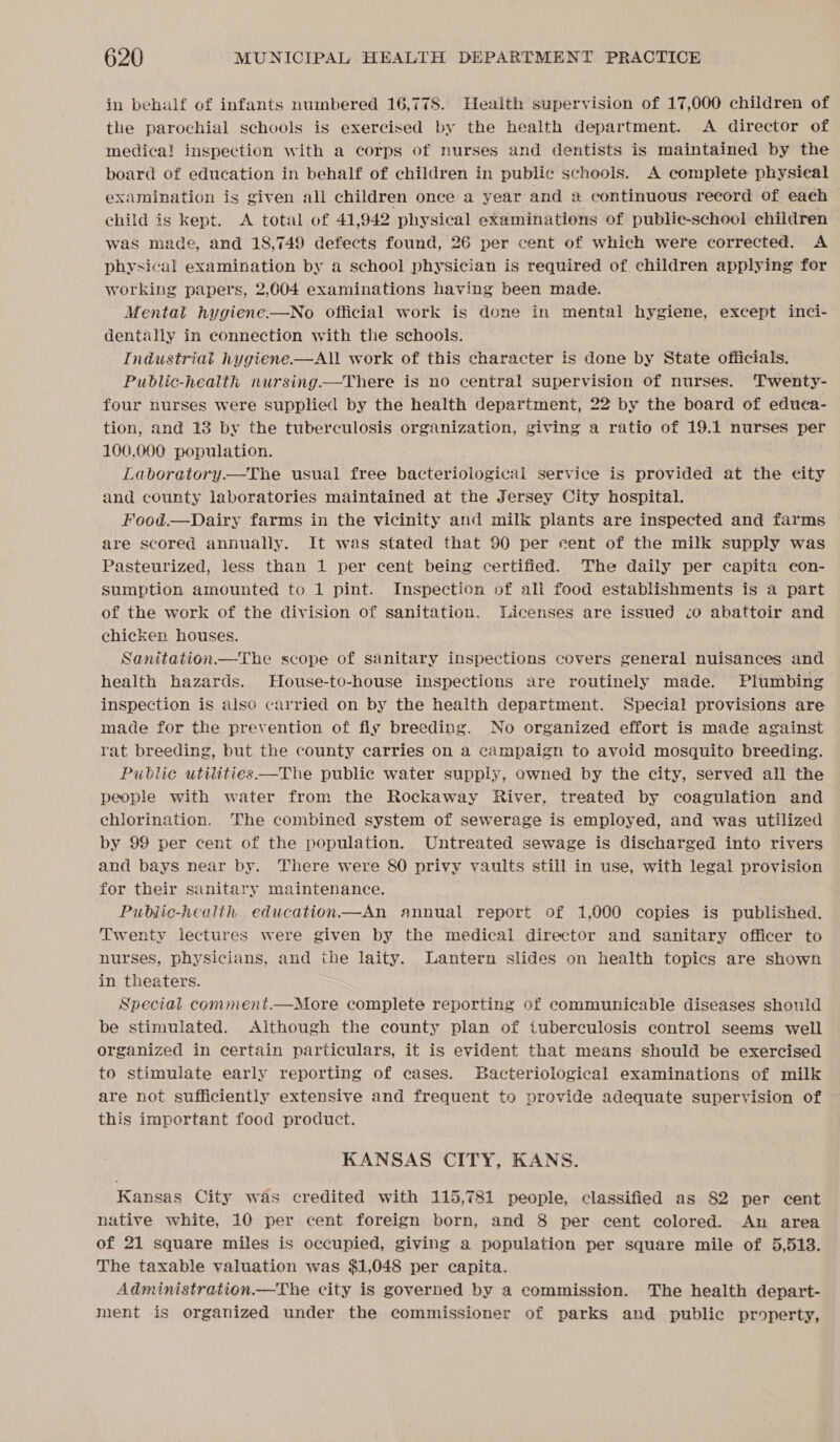 in behalf of infants numbered 16,778. Health supervision of 17,000 children of the parochial schools is exercised by the health department. A director of medica! inspection with a corps of nurses and dentists is maintained by the board of education in behalf of children in public schools. A complete physical examination is given all children once a year and » continuous record of eaéh child is kept. A total of 41,942 physical examinations of public-school children was made, and 18,749 defects found, 26 per cent of which were corrected. A physical examination by a school physician is required of children applying for working papers, 2,004 examinations having been made. Mental hygiene.—No official work is done in mental hygiene, except inci- dentally in connection with the schools. Industriat hygiene—All work of this character is done by State officials. Public-health nursing—There is no central supervision of nurses. Twenty- four nurses were supplied by the health department, 22 by the board of educa- tion, and 13 by the tuberculosis organization, giving a ratio of 19.1 nurses per 100,000 population. Laboratory.—The usual free bacteriological service is provided at the city and county laboratories maintained at the Jersey City hospital. Food.—Dairy farms in the vicinity and milk plants are inspected and farms are scored annually. It was stated that 90 per rent of the milk supply was Pasteurized, less than 1 per cent being certified. The daily per capita con- sumption amounted to 1 pint. Inspection of all food establishments is a part of the work of the division of sanitation. Licenses are issued :o abattoir and chicken houses. Sanitation.—The scope of sanitary inspections covers general nuisances and health hazards. House-to-house inspections are routinely made. Plumbing inspection is also carried on by the health department. Special provisions are made for the prevention of fly breeding. No organized effort is made against rat breeding, but the county carries on a campaign to avoid mosquito breeding. Public utilities —The public water supply, owned by the city, served all the people with water from the Rockaway River, treated by coagulation and chlorination. The combined system of sewerage is employed, and was utilized by 99 per cent of the population. Untreated sewage is discharged into rivers and bays near by. There were 80 privy vaults still in use, with legal provision for their sanitary maintenance. Pubjlic-health education.—An annual report of 1,000 copies is published. Twenty lectures were given by the medical director and sanitary officer to nurses, physicians, and the laity. Lantern slides on health topics are shown in theaters. Special comment.—More complete reporting of communicable diseases should be stimulated. Aithough the county plan of tuberculosis control seems well organized in certain particulars, it is evident that means should be exercised to stimulate early reporting of cases. Bacteriological examinations of milk are not sufficiently extensive and frequent to provide adequate supervision of this important food product.  KANSAS CITY, KANS. Kansas City was credited with 115,781 people, classified as 82 per cent native white, 10 per cent foreign born, and 8 per cent colored. An area of 21 square miles is occupied, giving a population per square mile of 5,513. The taxable valuation was $1,048 per capita. Administration.—The city is governed by a commission. The health depart- ment is organized under the commissioner of parks and public property,