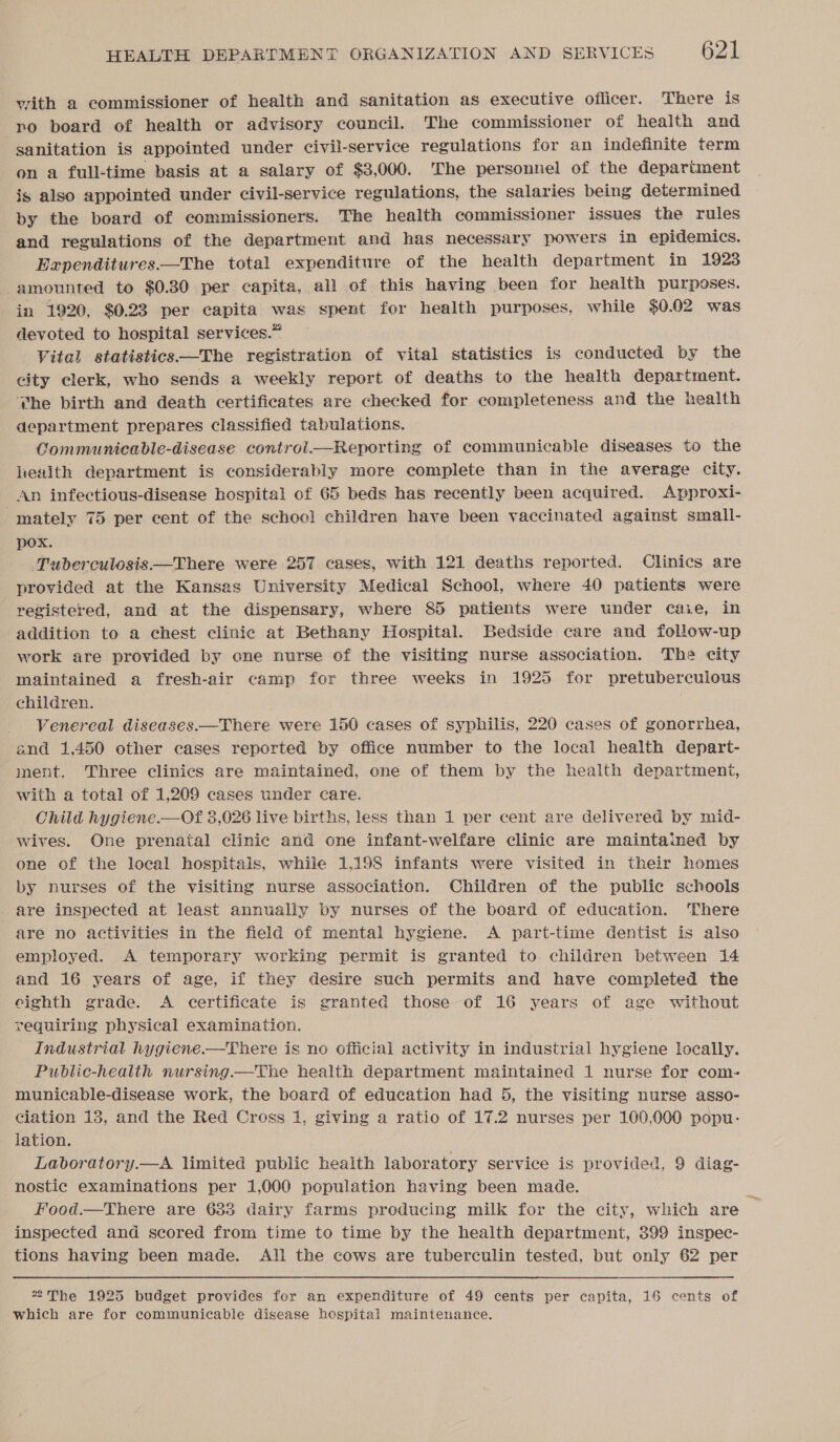 vith a commissioner of health and sanitation as executive officer. There is ro board of health or advisory council. The commissioner of health and sanitation is appointed under civil-service regulations for an indefinite term on a full-time basis at a salary of $3,000. ‘The personnel of the depariment is also appointed under civil-service regulations, the salaries being determined by the board of commissioners. The health commissioner issues the rules and regulations of the department and has necessary powers in epidemics. Expenditures —The total expenditure of the health department in 1923 amounted to $0.30 per capita, all of this having been for health purposes. in 1920, $0.23 per capita was spent for health purposes, while $0.02 was devoted to hospital services.” Vital statistics—The registration of vital statistics is conducted by the city clerk, who sends a weekly report of deaths to the health department. The birth and death certificates are checked for completeness and the health department prepares classified tabulations. Communicable-disease control.—Reporting of communicable diseases to the liealth department is considerably more complete than in the average city. An infectious-disease hospital of 65 beds has recently been acquired. Approxi- mately 75 per cent of the school children have been vaccinated against small- pox. Tuberculosis—There were 257 cases, with 121 deaths reported. Clinics are provided at the Kansas University Medical School, where 40 patients were registered, and at the dispensary, where 85 patients were under cae, in addition to a chest clinic at Bethany Hospital. Bedside care and follow-up work are provided by one nurse of the visiting nurse association. The city maintained a fresh-air camp for three weeks in 1925 for pretuberculous children. Venereal diseases.—There were 150 cases of syphilis, 220 cases of gonorrhea, and 1,450 other cases reported by office number to the local health depart- ment. Three clinics are maintained, one of them by the health department, with a total of 1,209 cases under care. Child hygiene.—Of 3,026 live births, less than 1 per cent are delivered by mid- wives. One prenatal clinic and one infant-welfare clinic are maintained by one of the local hospitals, while 1,198 infants were visited in their homes by nurses of the visiting nurse association. Children of the public schools are inspected at least annually by nurses of the board of education. There are no activities in the field of mental hygiene. A part-time dentist is also employed. A temporary working permit is granted to children between 14 and 16 years of age, if they desire such permits and have completed the eighth grade. &lt;A certificate is granted those of 16 years of age without requiring physical examination. Industrial hygiene.—There is no official activity in industrial hygiene locally. Public-health nursing.—The health department maintained 1 nurse for com- municable-disease work, the board of education had 5, the visiting nurse asso- ciation 13, and the Red Cross 1, giving a ratio of 17.2 nurses per 100,000 popu- lation. Laboratory.—A limited public health laboratory service is provided, 9 diag- nostic examinations per 1,000 population having been made. R Food.—There are 633 dairy farms producing milk for the city, which are inspected and scored from time to time by the health department, 399 inspec- tions having been made. All the cows are tuberculin tested, but only 62 per 22The 1925 budget provides for an expenditure of 49 cents per capita, 16 cents of which are for communicable disease hospital maintenance.