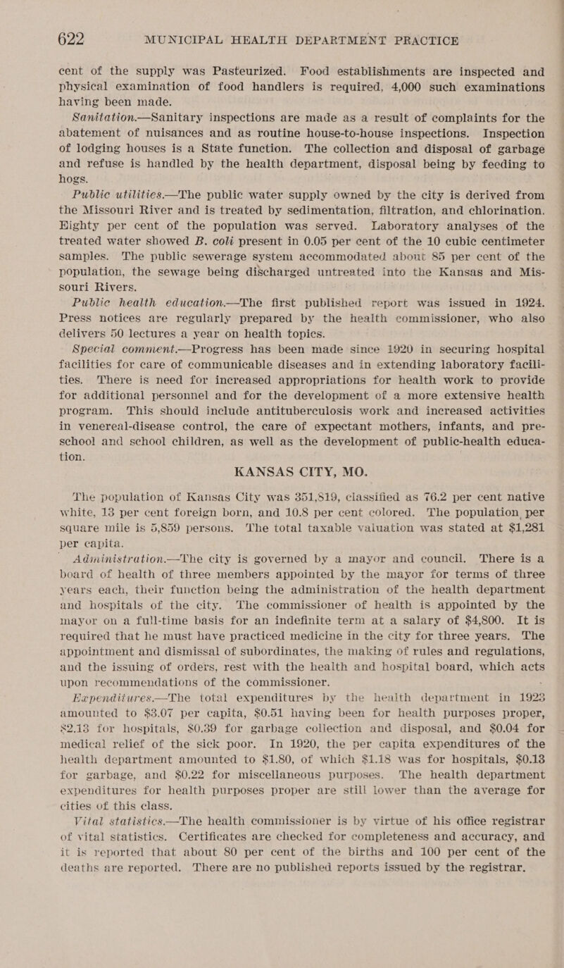 cent of the supply was Pasteurized. Food establishments are inspected and physical examination of food handlers is required, 4,000 such examinations having been made. Sanitation—Sanitary inspections are made as a result of complaints for tHe abatement of nuisances and as routine house-to-house inspections. Inspection of lodging houses is a State function. The collection and disposal of garbage and refuse is handled by the health department, disposal being by feeding to hogs. Public utilities.—The public water supply owned by the city is derived from the Missouri River and is treated by sedimentation, filtration, and chlorination. Highty per cent of the population was served. Laboratory analyses of the » treated water showed B. coli present in 0.05 per cent of the 10 cubic centimeter samples. The public sewerage system accommodated about 85 per cent of the population, the sewage being discharged untreated into the Kansas and Mis- souri Rivers. Public health education.—The first published report was issued in 1924. Press notices are regularly prepared by the health commissioner, who also delivers 50 lectures a year on health topics. Special comment.—Progress has been made since 1920 in securing hospital facilities for care of communicable diseases and in extending laboratory facili- ties. There is need for increased appropriations for health work to provide for additional personnel and for the development of a more extensive health program. This should include antituberculosis work and increased activities in venereal-disease control, the care of expectant mothers, infants, and pre- school and school children, as well as the development of public-health educa- tion. KANSAS CITY, MO. The population of Kansas City was 351,519, classified as 76.2 per cent native white, 13 per cent foreign born, and 10.8 per cent colored. The population, per square mile is 5,859 persons. The total taxable vaiuation was stated at $1,281 per capita. Administration.—The city is governed by a mayor and council. There is a board of health of three members appointed by the mayor for terms of three years each, their function being the administration of the health department and hospitals of the city. The commissioner of health is appointed by the mayor on a full-time basis for an indefinite term at a salary of $4,800. It is required that he must have practiced medicine in the city for three years. The appointment and dismissal of subordinates, the making of rules and regulations, and the issuing of orders, rest with the health and hospital board, which acts upon recommendations of the commissioner. Baependitures—The total expenditures by the health department in 19238 amounted to $3.07 per capita, $0.51 having been for health purposes proper, 82.13 for hospitals, $0.39 for garbage collection and disposal, and $0.04 for medical relief of the sick poor. In 1920, the per capita expenditures of the health department amounted to $1.80, of which $1.18 was for hospitals, $0.13 for garbage, and $0.22 for miscellaneous purposes. ‘The health department expenditures for health purposes proper are still lower than the average for cities of this class. Vital statistics —The health commissioner is by virtue of his office registrar of vital statistics. Certificates are checked for completeness and accuracy, and it is reported that about 80 per cent of the births and 100 per cent of the deaths are reported. There are no published reports issued by the registrar. 